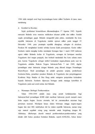 1946 telah menjadi awal bagi kecermelangan karier militer Soeharto di masa masa
mendatang.
d. Kembali ke Revolusi
Sejak proklamasi kemerdekaan dikumandangkan 17 Agustus 1945. Sejarah
mencatat Belanda terus menerus melakukan tekanan politik dan militer. Setelah
segala perundingan gagal, Belanda mengambil jalan pintas, menduduki ibu kota
republik Indonesia di Yogyakarta melalui operasi militer pada tanggal 19
Desember 1948. para pemimpin republik ditangkap, sebagian di eksekusi.
Pasukan RI menghindari kontak terbuka karena kalah persenjataan. Karier militer
Soeharto makin mengilap ketika memimpin Serangan fajar 1 maret 1949 melawan
agresi militer Belanda kedua di Yogyakarta, serangan ini bertujuan merebut
Yogyakarta dari tangan penjajah, dan berhasil menduduki ibu kota selama enam
jam, karena Yogyakarta sebagai simbol kedaulatan negara,dimana pada saat itu
Yogyakarta adalaha Ibukota Negara Indonesia.Pada 7 mei 1949, digelar
perundingan antar Indonesia dengan Belanda yang dikenal dengan Perundingan
Roem-Royen. Hasil perundingan ini adalah gencatan senjata, pembebasan
Soekarno-Hatta, penarikan pasukan Belanda di Yogyakarta dan penyelenggaraan
Konfrensi Meja Bundar di Den Haag untuk mengurus penyerahan kedaulatan
kepada Indonesia. Soeharto dipercaya bertugas untuk menjaga ketertiban di
Yogyakarta pada saat serah terima dari Belanda.
e. Menumpas Berbagai Pemberontakan
Tahun 1950-1959 adalah masa yang penuh ketidakpastian bagi
Indonesia.Hasil perundingan KMB telah membuat Indonesia pecah menjadi enam
belas negara bagian. Secara otomatis, hal ini ,memunculkan ancaman bagi
persatuan nasional. Meskipun hanya dalam beberapa minggu negara-negara
bagian lain dari RIS meleburkan diri ke dalam republik Indonesia, namun tetap
saja muncul segelintir orang yang menolak untuk bergabung dengan RI.
Akibatnya, dibeberapa daerah muncul pemberontakan-pemberontakan yang
disulut oleh bekas pasukan bentukan Belanda, seperti KNIL/KL, bekas laskar
 