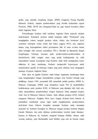 gerilya yang menolak bergabung dengan APRIS (Angkatan Perang Republik
Indonesia Serikat), maupun pemberontakan yang bersifat kedaerahan seperti
Permesta, PRRI, DI/TII dan sebagainya.Selain itu, juga muncul keretakan dalam
tubuh Angkatan Darat.
Perkembangan keadaan telah membuat Angkatan Darat terpecah menjadi
duakelompok. Kelompok pertama adalah kumpulan militer “Profesional” yang
menginginkan tentara menjadi pasukan teknis, efisien, dan berukuran kecil,
sementara kelompok kedua terdiri dari bekas anggota PETA atau angkatan
lainnya yang berpengalaman dalam pertempuran fisik di masa revolusi namun
takut tersingkir oleh rencana rasionalisasi TNI.46 Masalah ini diperparah dengan
bergabungnya beberapa kesatuan pada pemberontakan-pemberontakan di
daerah.Secara tidak sengaja, masa yang penuh ketidakpastian ini, telah
menyediakan banyak kesempatan bagi Soeharto untuk lebih meningkatkan karier
militernya di masa mendatang. Soeharto memperoleh kepercayaan untuk
menyelesaikan gejolak di beberapa tempat yang pada akhirnya turut mengangkat
namanya di jajaran Angkatan Darat.
Pada masa ini jugalah Soeharto mulai belajar bagaimana membangun bisnis
yang menguntungkan dengan memanfaatkan jaringan serta koneksi startegis yang
dimilikinya. Januari 1950, pemerintah RIS menambah jumlah pasukan APRIS ke
Makasar, kedatangan APRIS yang merupakan wujud TNI ini menimnbulkan
ketidaksukaan pada pasukan KNIL di Makassar yang dipimpin oleh Andi azis,
maka menyebabkan pemebrontakan Negara Indonesia Timur pimpinan Kapten
Andi Aziz di Makassar Sulawesi Selatan. Andi, dibantu pasukan KNIL berhasil
menguasai Makassar. Panglima Divisi Jawa Tengah, Kolonel Gatot Subroto di
perintahkan membentuk satuan tugas untuk menghancurkan pemberontakan
itu.Kolonel Gatot Subroto kemudian menunjuk Soeharto untuk memimpin
ekspedisi ini. Soeharto berangkat ke Makassar dengan pasukan bernama Brigade
Garuda Mataram, dan pada akhirnya pemberontakan tersebut dapat ditumpas.
Semasa di Makassar ini, Soeharto mengenal keluarga Habibie, dimana salah
seorang anaknya, yaitu Bacharuddin Jusuf Habibie yang saat itu berusia empat
 