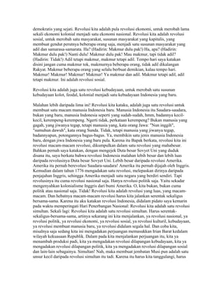 demokratis yang sejati. Revolusi kita adalah pula revolusi ekonomi, untuk merobah lama
sekali ekonomi kolonial menjadi satu ekonomi nasional. Revolusi kita adalah revolusi
sosial, untuk merobah satu masyarakat, susunan masyarakat yang kapitalis, yang
membuat gendut perutnya beberapa orang saja, menjadi satu susunan masyarakat yang
adil dan samarasa-samarata. Ha? (Hadirin: Makmur dulu pak!) Ha, apa? (Hadirin:
Makmur dulu pak!) Nanti dulu! Makmur dulu pak! Mau makmur, tapi tidak adil?
(Hadirin: Tidak!) Adil tetapi makmur, makmur tetapi adil. Tempo hari saya katakan
disini jangan cuma makmur tok, makmurnya beberapa orang, tidak adil dikalangan
Rakyat. Makmur beberapa orang yang selalu berbuat demikian, kalau tempo hari.
Makmur! Makmur! Makmur! Makmur! Ya makmur dan adil. Makmur tetapi adil, adil
tetapi makmur. Ini adalah revolusi sosial.
Revolusi kita adalah juga satu revolusi kebudayaan, untuk merobah satu susunan
kebudayaan kolot, feodal, kolonial menjadi satu kebudayaan Indonesia yang baru.
Malahan lebih daripada lima ini! Revolusi kita kataku, adalah juga satu revolusi untuk
membuat satu macam manusia Indonesia baru. Manusia Indonesia itu Saudara-saudara,
bukan yang baru, manusia Indonesia seperti yang sudah-sudah, hmm, badannya kecil-
kecil, kerempeng-kerempeng. Ngerti tidak, perkataan kerempeng? Bukan manusia yang
gagah, yang jiwanya tegap, tetapi manusia yang, kata orang Jawa: "Nun inggih",
"sumuhun dawuh", kata orang Sunda. Tidak, tetapi manusia yang jiwanya tegap,
badannyapun, potongannya bagus-bagus. Ya, membikin satu jenis manusia Indonesia
baru, dengan jiwa Indonesia yang baru pula. Karena itu Bapak berkata, revolusi kita ini
revolusi macam-macam revolusi, dikumpulkan dalam satu revolusi yang mahabesar.
Bahkan pernah saya katakan, dengan mengejek Duta besar Sovyet Uni yang duduk
disana itu, saya berkata bahwa revolusi Indonesia malahan lebih besar dan lebih luas
daripada revolusinya Duta besar Sovyet Uni. Lebih besar daripada revolusi Amerika.
Amerika itu pernah berevolusi Saudara-saudara! Amerika itu pernah dijajah oleh Inggris.
Kemudian dalam tahun 1776 mengadakan satu revolusi, melepaskan dirinya daripada
penjajahan Inggris, sehingga Amerika menjadi satu negara yang berdiri sendiri. Tapi
revolusinya itu cuma revolusi nasional saja. Hanya revolusi politik saja. Yaitu sekadar
mengenyahkan kolonialisme Inggris dari bumi Amerika. O, kita bukan, bukan cuma
politik atau nasional saja. Tidak! Revolusi kita adalah revolusi yang luas, yang macam-
macam. Dan hebatnya macam-macam revolusi harus kita jalankan serentak sekaligus
bersama-sama. Karena itu aku katakan revolusi Indonesia, didalam pidato saya kemarin
pada waktu memperingati Hari Penerbangan Nasional: Revolusi kita adalah satu revolusi
simultan. Sekali lagi: Revolusi kita adalah satu revolusi simultan. Harus serentak-
sekaligus-bersama-sama, artinya sekarang ini kita menjalankan, ya revolusi nasional, ya
revolusi politik, ya revolusi ekonomi, ya revolusi sosial, ya revolusi kulturil, kebudayaan,
ya revolusi membuat manusia baru, ya revolusi didalam segala hal. Dan coba kita,
misalnya saja sedang kita ini mengadakan perjuangan memasukkan Irian Barat kedalam
wilayah kekuasaan Republik. Dalam pada kita menjalankan perjuangan itu, kita ya
menambah produksi padi, kita ya mengadakan revolusi dilapangan kebudayaan, kita ya
mengadakan revolusi dilapangan politik, kita ya mengadakan revolusi dilapangan sosial
dan lain-lain sebagainya. Simultan! Nah, maka membuat jembatan Musi pun adalah satu
unsur kecil daripada revolusi simultan itu tadi. Karena itu harus kita tanggulangi, harus
 