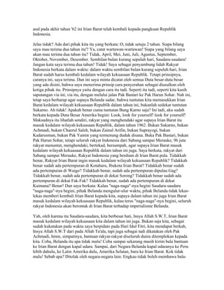 asal pada akhir tahun '62 ini Irian Barat telah kembali kepada pangkuan Republik
Indonesia.
Jelas tidak? Ada dari pihak kita itu yang berkata: O, tidak setuju 2 tahun. Siapa bilang
saya mau terima dua tahun itu'? Ya, catat wartawan-wartawan! Siapa yang bilang saya
akan mau terima dua tahun itu? Tidak, April, Mei, Juni, Juli, Agustus, September,
Oktober, November, Desember. Sembilan bulan kurang sepuluh hari, Saudara-saudara!
Jangan kata saya terima dua tahun! Tidak! Saya sebagai penyambung lidah Rakyat
Indonesia berkata dalam waktu: dalam waktu sembilan bulan kurang sepuluh hari, Irian
Barat sudah harus kembali kedalam wilayah kekuasaan Republik. Tetapi prinsipnya,
caranya ini, saya terima. Dan ini saya minta dicatat oleh semua Duta besar-duta besar
yang ada disini, bahwa saya menerima prinsip cara penyerahan sebagai diusulkan oleh
ketiga pihak itu. Prinsipnya yaitu dengan cara itu tadi. Seperti itu tadi, seperti kita kasih
saputangan via ini, via itu, dengan melalui jalan Pak Bastari ke Pak Harun Sohar. Nah ini,
tetap saya berharap agar supaya Belanda sadar, bahwa tuntutan kita memasukkan Irian
Barat kedalam wilayah kekuasaan Republik dalam tahun ini, bukanlah sedekar tuntutan
Sukarno. Ah tidak! Apakah benar cuma tuntutan Bung Karno saja? Ini tadi, aku sudah
berkata kepada Duta Besar Amerika begini: Look, look for yourself! look for yourself!
Maksudnya itu lihatlah sendiri, rakyat yang menghendaki agar supaya Irian Barat itu
masuk kedalam wilayah kekuasaan Republik, dalam tahun 1962. Bukan Sukarno, bukan
Achmadi, bukan Chaerul Saleh, bukan Zainul Arifin, bukan Suprayogi, bukan
Kadarusman, bukan Pak Yamin yang termenung duduk disana. Buka Pak Bastari, bukan
Pak Harun Sohar, tetapi seluruh rakyat Indonesia dari Sabang sampai Merauke, 96 juta
rakyat menuntut, menghendaki, bertekad, bersumpah, agar supaya Irian Barat masuk
kedalam wilayah kekuasaan Republik dalam tahun ini juga. Saya berkata, rakyat dari
Sabang sampai Merauke, Rakyat Indonesia yang berdiam di Irian Barat pula. Tidakkah
benar, Rakyat Irian Barat ingin masuk kedalam wilayah kekuasaan Republik? Tidakkah
benar sudah ada pertempuran di Kotabaru, Ibukota Irian Barat? Tidakkah benar sudah
ada pertempuran di Waigo? Tidakkah benar, sudah ada pertempuran dipulau Gag?
Tidakkah benar, sudah ada pertempuran di dekat Sorong? Tidakkah benar sudah ada
pertempuran di dekat Fak-Fak? Tidakkah benar, sudah ada pertempuran di dekat
Kaimana? Benar! Dan saya berkata: Kalau "naga-naga"-nya begini Saudara-saudara
"naga-naga"-nya begini, pihak Belanda mengulur-ulur waktu, pihak Belanda tidak lekas-
lekas memberi kembali Irian Barat kepada kita, supaya dalam tahun ini juga Irian Barat
masuk kedalam wilayah kekuasaan Republik, kalau terus "naga-naga"-nya begini, seluruh
rakyat Indonesia akan berontak di Irian Barat terhadap imperialisme Belanda.
Yah, oleh karena itu Saudara-saudara, kita berbesar hati, Insya Allah S.W.T, Irian Barat
masuk kedalam wilayah kekuasaan kita dalam tahun ini juga. Bukan saja kita, sebagai
sudah kukatakan pada waktu saya berpidato pada Hari Idul Fitri, kita mendapat berkah,
Insya Allah S.W.T dari pada Allah Ta'ala, tapi juga sebagai tadi dikatakan oleh Pak
Achmadi, hmm, simpatinya, bantuan rakyat-rakyat diseluruh dunia ditemplokan kepada
kita. Coba, Belanda itu apa tidak malu! Coba sampai sekarang masih kirim bala bantuan
ke Irian Barat dengan kapal udara. Sampai, dari Negara Belanda kapal udaranya ke Peru
lebih dahulu, ke Latin Amerika dulu, Amerika Selatan, baru ke Irian Barat. Kok tidak
malu! Sebab apa? Ditolak oleh negara-negara lain: Engkau tidak boleh membawa bala-
 