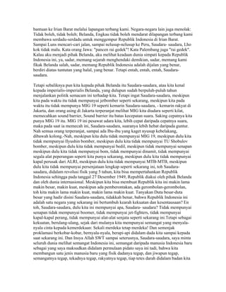bantuan ke Irian Barat melalui lapangan terbang kami. Negara-negara lain juga menolak:
Tidak boleh, tidak boleh; Belanda, Engkau tidak boleh mendarat dilapangan terbang kami
membawa serdadu-serdadu untuk menggempur Republik Indonesia di Irian Barat.
Sampai Luns mencari-cari jalan, sampai nelusup-nelusup ke Peru, Saudara- saudara, Lho
kok tidak malu. Kata orang Jawa: "pancen rai gedek"! Kata Palembang juga "rai gedek".
Kalau aku menjadi pihak Belanda, aku melihat keadaan dunia simpati kepada Republik
Indonesia ini, ya, sadar, memang sejarah menghendaki demikian, sadar, memang kami
fikak Belanda salah, sadar, memang Republik Indonesia adalah dijalan yang benar,
berdiri diatas tuntutan yang halal, yang benar. Tetapi entah, entah, entah, Saudara-
saudara.
Tetapi sebaliknya pun kita kepada pihak Belanda itu Saudara-saudara, atau kita kenal
kepada imperialis-imperialis Belanda, yang dulupun sudah berpuluh-puluh tahun
menjalankan politik semacam ini terhadap kita. Tetapi ingat Saudara-saudara, meskipun
kita pada waktu itu tidak mempunyai jetbomber seperti sekarang, meskipun kita pada
waktu itu tidak mempunya MIG 19 seperti kemarin Saudara-saudara, - kemarin rakyat di
Jakarta, dan orang asing di Jakarta terperanjat melihat MIG kita diudara seperti kilat,
memecahkan sound barrier, Sound barrier itu batas kecepatan suara. Saking cepatnya kita
punya MIG 19 itu. MIG 19 ini pesawat udara kita, lebih cepat daripada cepatnya suara,
maka pada saat ia memecah ini, Saudara-saudara, suaranya lebih hebat daripada guntur.
Nah semua orang terperanjat, sampai ada Ibu-ibu yang kaget nyusup kebelakang,
dibawah kolong.-Nah, meskipun kita dulu tidak mempunyai MIG 19, meskipun dulu kita
tidak mempunyai Ilyushin bomber, meskipun dulu kita tidak mempunyai TU Shobulov
bomber, meskipun dulu kita tidak mempunyai bedil, meskipun tidak mempunyai senapan
meskipun dulu kita tidak mempunyai bom, tidak mempunyai dinamit, tidak mempunyai
segala alat peperangan seperti kita punya sekarang, meskipun dulu kita tidak mempunyai
kapal perusak dari ALRI, meskipun dulu kita tidak mempunyai MTB-MTB, meskipun
dulu kita tidak mempunyai persenjataan lengkap seperti sekarang ini, toh Saudara-
saudara, didalam revolusi fisik yang 5 tahun, kita bisa mempertahankan Republik
Indonesia sehingga pada tanggal 27 Desember 1949, Republik diakui oleh pihak Belanda
dan oleh dunia internasional. Meskipun kita bisa membuat Republik kita ini makin lama
makin besar, makin kuat, meskipun ada pemberontakan, ada gerombolan-gerombolan,
toh kita makin lama makin kuat, makin lama makin kuat. Tanyakan Duta besar-duta
besar yang hadir disini Saudara-saudara, tidakkah benar, bahwa Republik Indonesia ini
adalah satu negara yang sekarang ini bertumbuh kearah kekuatan dan kesentausaan? En
toh, Saudara-saudara, dulu kita ini mempunyai apa, Saudara- saudara? Tidak mempunyai
senapan tidak mempunyai boomer, tidak mempunyai jet-fighters, tidak mempunyai
kapal-kapal perang, tidak mempunyai alat-alat senjata seperti sekarang ini.Tetapi sebagai
kekuatan, berulang-ulang, sejak dari mulanya kita mempunyai semangat yang menyala-
nyala cinta kepada kemerdekaan: Sekali merdeka tetap merdeka! Dan semenjak
proklamasi berkobar-kobar, bernyala-nyala, berapi-api didalam dada kita sampai kepada
saat sekarang ini. Dan Insya Allah SWT sampai seterusnya, Saudara-saudara, saya minta
seluruh dunia melihat semangat Indonesia ini, semangat daripada manusia Indonesia baru
sebagai yang saya maksudkan didalam permulaan pidato saya ini tadi, bahwa kita
membangun satu jenis manusia baru yang fisik dadanya tegap, dan jiwapun tegap,
semangatnya tegap, tekadnya tegap, rakyatnya tegap, tiap tetes darah didalam badan kita
 