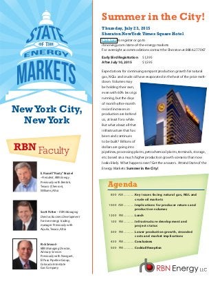 Thursday, July 23, 2015
Sheraton NewYork Times Square Hotel
Click here to register or go to
rbnenergy.com/state-of-the-energy-markets
For overnight accommodations contact the Sheraton at 888.627.7067
Early Bird Registration	$1,395
After July 10, 2015	$1,595
Expectations for continuing rampant production growth for natural
gas, NGLs and crude oil have evaporated in the heat of the price melt-
down. Volumes may
be holding their own,
even with 60% less rigs
running, but the days
of month-after-month
record increases in
production are behind
us, at least for a while.
But what about all that
infrastructure that has
been and continues
to be built? Billions of
dollars are going into
pipelines, processing plants, petrochemical plants, terminals, storage,
etc. based on a much higher production growth scenario than now
looks likely. What happens next? Get the answers. Attend State of the
Energy Markets: Summer in the City!
Scott Potter – RBN Managing
Director, Business Development
Former energy trading
manager Previously with
Aquila, Texaco, Altra
Rick Smead–
RBN Managing Director,
Advisory Services
Previously with Navigant,
El Paso Pipeline Group,
Colorado Interstate
Gas Company
Summer in the City!
Agenda
	 8:00 	 AM..............Key issues facing natural gas, NGL and
			 crude oil markets
	10:00 	 AM..............Implications for producer returns and
			 production volumes
	12:00 	 PM..............Lunch
	 1:00 	 PM..............Infrastructure development and
			 project status
	 3:00 	 PM..............Lower production growth, stranded
			 costs and market implications
	 4:30 	 PM..............Conclusions
	 5:00 	 PM..............Cocktail Reception
RBN Faculty
E. Russell“Rusty”Braziel
–President, RBN Energy
Previously with Bentek,
Texaco (Chevron),
Williams, Altra
NewYork City,
NewYork
 