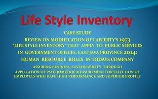 CASE STUDY
REVIEW ON MODIFICATION OF LAFFERTY’S 1973
“LIFE STYLE INVENTORY” THAT APPLY TO PUBLIC SERVICES
IN GOVERNMENT OFFICES, EAST JAVA PROVINCE 2014:
HUMAN RESOURCE ROLES IN TODAYS COMPANY
ASSURING BUSINESS SUSTAINABILITY THROUGH
APPLICATION OF PSYCHOMETRIC MEASUREMENT FOR SELECTION OF
EMPLOYEES WHO HAVE HIGH PERFORMANCE AND SUPERIOR PROFILE
 