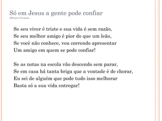 Só em Jesus a gente pode confiar
(Monica Coropos)
Se seu viver é triste e sua vida é sem razão,
Se seu melhor amigo é pior do que um leão,
Se você não conhece, vou correndo apresentar
Um amigo em quem se pode confiar!
Se as notas na escola vão descendo sem parar,
Se em casa há tanta briga que a vontade é de chorar,
Eu sei de alguém que pode tudo isso melhorar
Basta só a sua vida entregar!