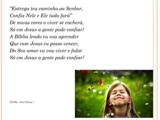 “Entrega teu caminho ao Senhor,
Confia Nele e Ele tudo fará”
De novas cores o viver se encherá,
Só em Jesus a gente pode confiar!
A Bíblia lendo eu vou aprender
Que com Jesus eu posso vencer,
Do Seu amor eu vou viver e falar
Só em Jesus a gente pode confiar!
CD Hei, Você! Faixa 1