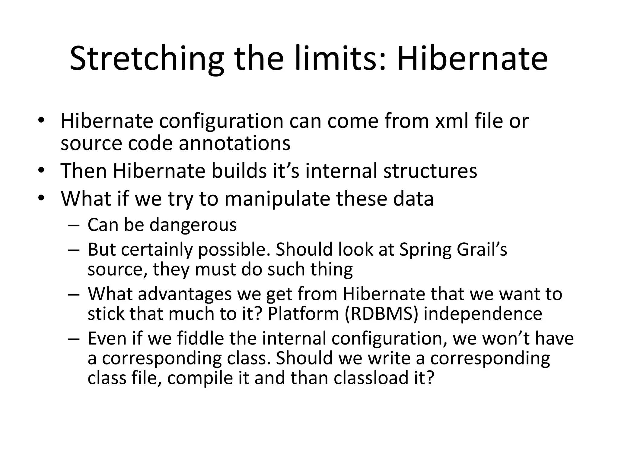 Stretching the limits: Hibernate
• Hibernate configuration can come from xml file or
  source code annotations
• Then Hibernate builds it’s internal structures
• What if we try to manipulate these data
   – Can be dangerous
   – But certainly possible. Should look at Spring Grail’s
     source, they must do such thing
   – What advantages we get from Hibernate that we want to
     stick that much to it? Platform (RDBMS) independence
   – Even if we fiddle the internal configuration, we won’t have
     a corresponding class. Should we write a corresponding
     class file, compile it and than classload it?
 