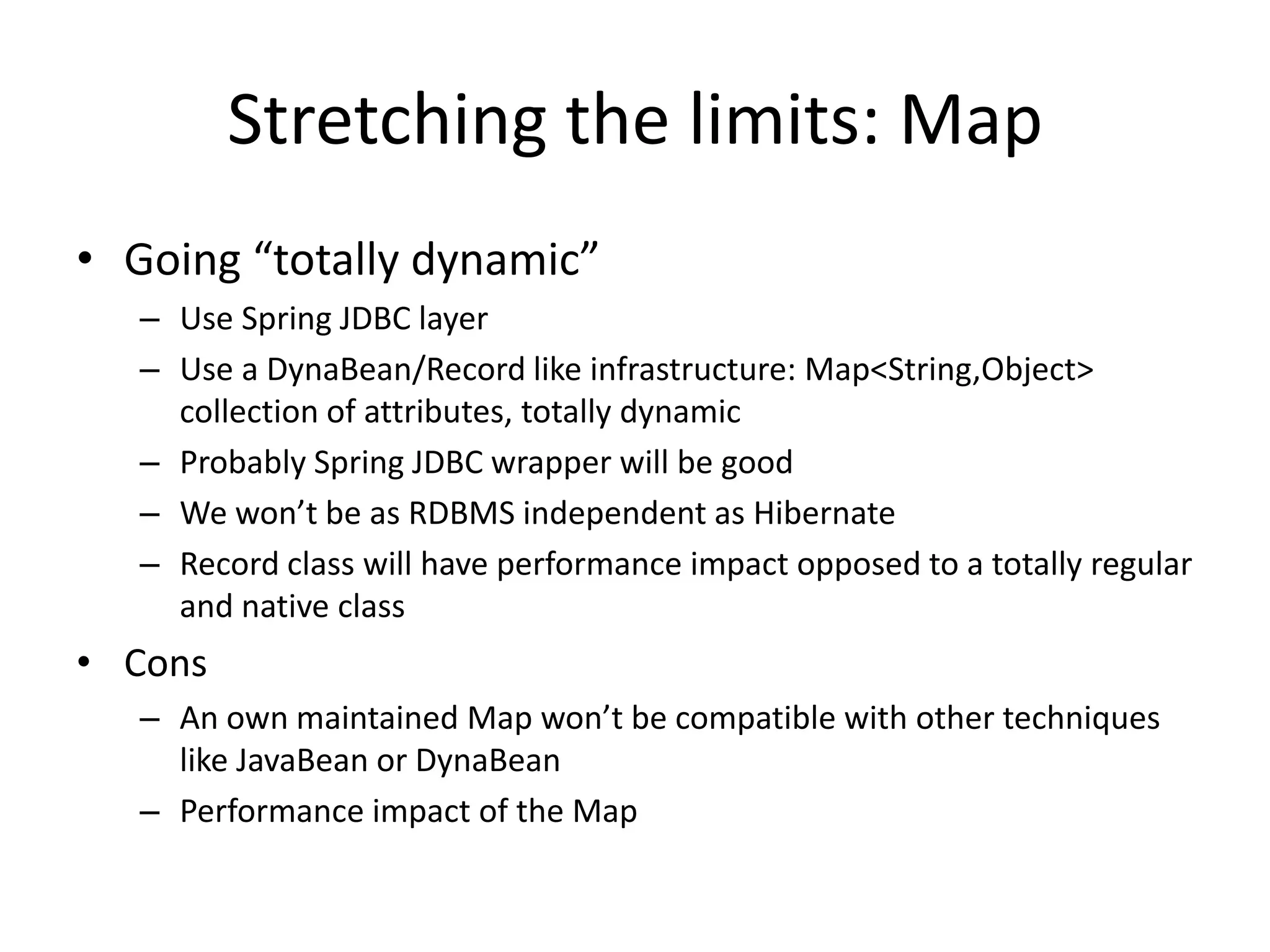 Stretching the limits: Map
• Going “totally dynamic”
   – Use Spring JDBC layer
   – Use a DynaBean/Record like infrastructure: Map<String,Object>
     collection of attributes, totally dynamic
   – Probably Spring JDBC wrapper will be good
   – We won’t be as RDBMS independent as Hibernate
   – Record class will have performance impact opposed to a totally regular
     and native class
• Cons
   – An own maintained Map won’t be compatible with other techniques
     like JavaBean or DynaBean
   – Performance impact of the Map
 