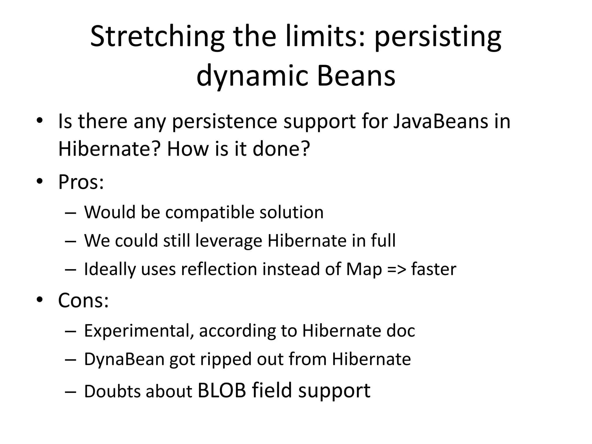 Stretching the limits: persisting
              dynamic Beans
• Is there any persistence support for JavaBeans in
  Hibernate? How is it done?
• Pros:
   – Would be compatible solution
   – We could still leverage Hibernate in full
   – Ideally uses reflection instead of Map => faster
• Cons:
   – Experimental, according to Hibernate doc
   – DynaBean got ripped out from Hibernate
   – Doubts about BLOB field support
 
