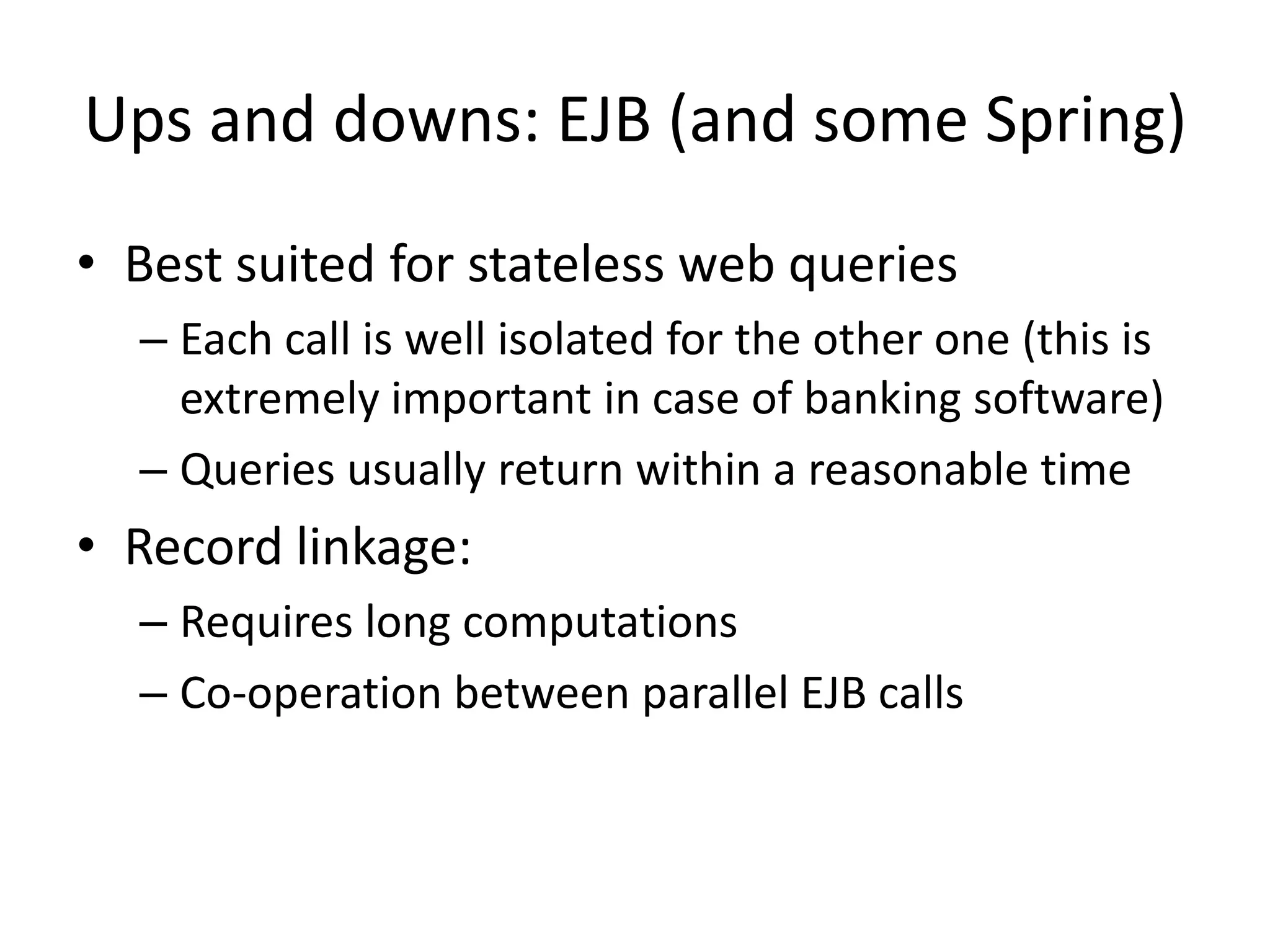 Ups and downs: EJB (and some Spring)
• Best suited for stateless web queries
  – Each call is well isolated for the other one (this is
    extremely important in case of banking software)
  – Queries usually return within a reasonable time
• Record linkage:
  – Requires long computations
  – Co-operation between parallel EJB calls
 