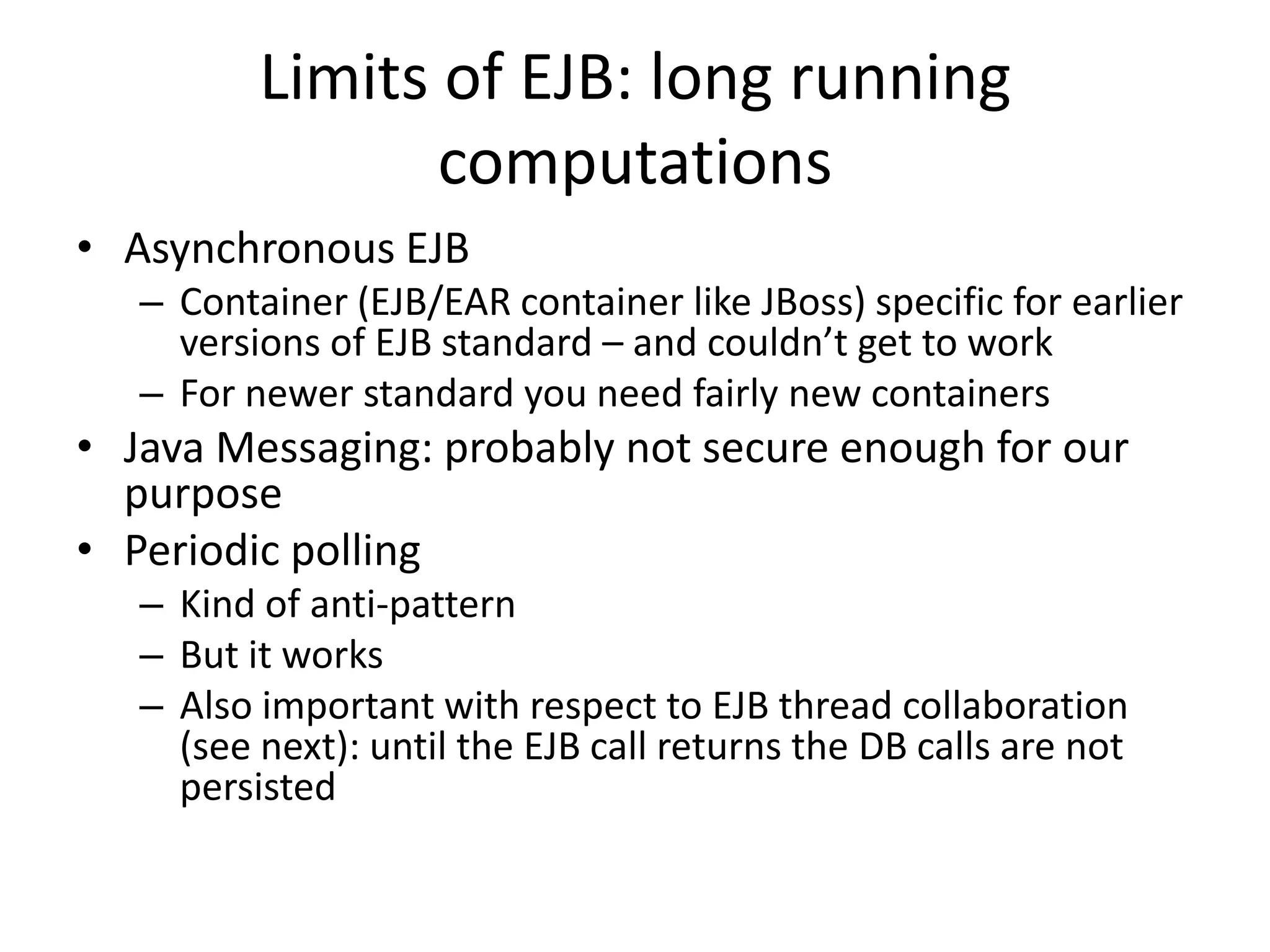 Limits of EJB: long running
                 computations
• Asynchronous EJB
   – Container (EJB/EAR container like JBoss) specific for earlier
     versions of EJB standard – and couldn’t get to work
   – For newer standard you need fairly new containers
• Java Messaging: probably not secure enough for our
  purpose
• Periodic polling
   – Kind of anti-pattern
   – But it works
   – Also important with respect to EJB thread collaboration
     (see next): until the EJB call returns the DB calls are not
     persisted
 