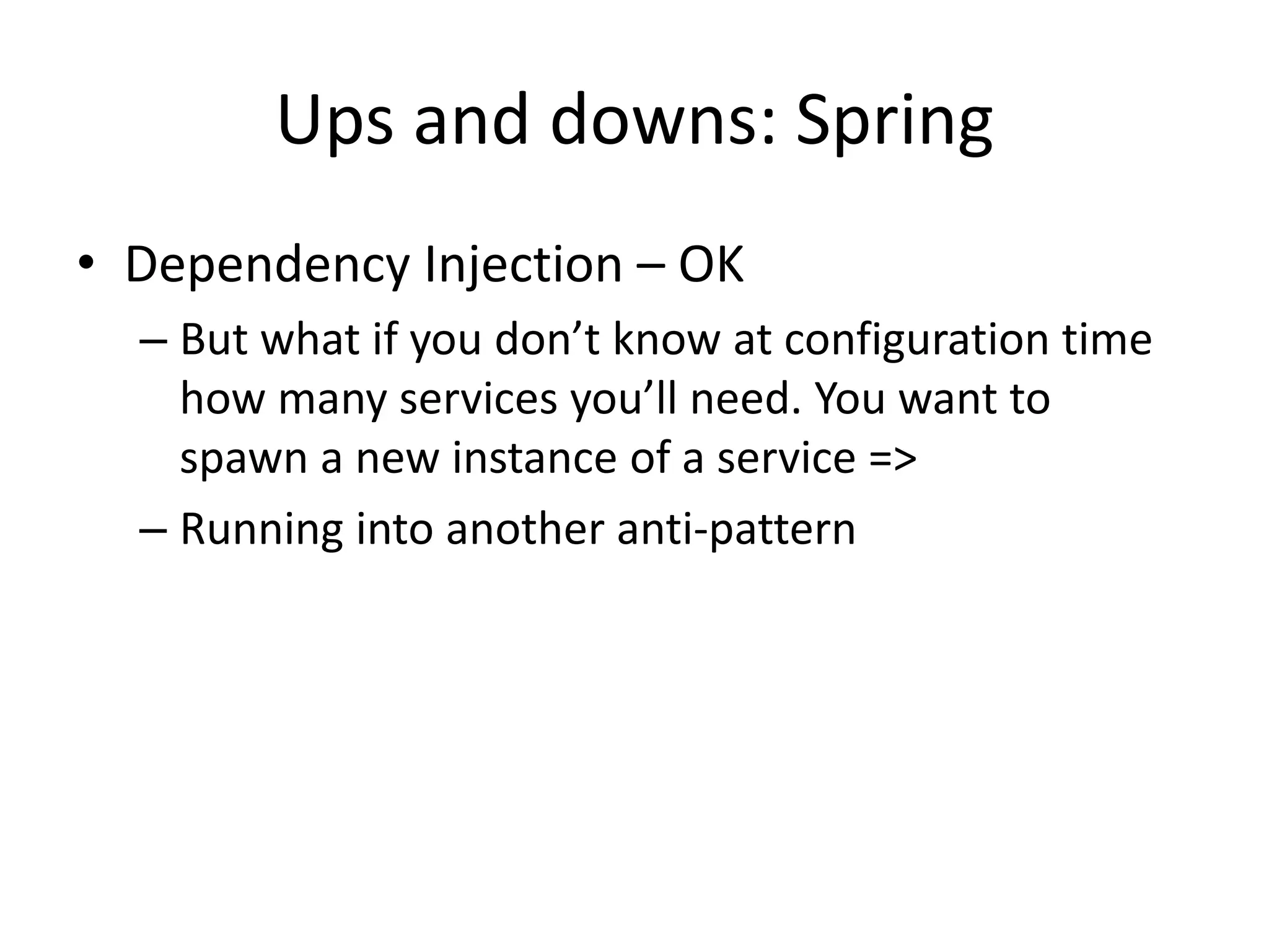 Ups and downs: Spring
• Dependency Injection – OK
  – But what if you don’t know at configuration time
    how many services you’ll need. You want to
    spawn a new instance of a service =>
  – Running into another anti-pattern
 