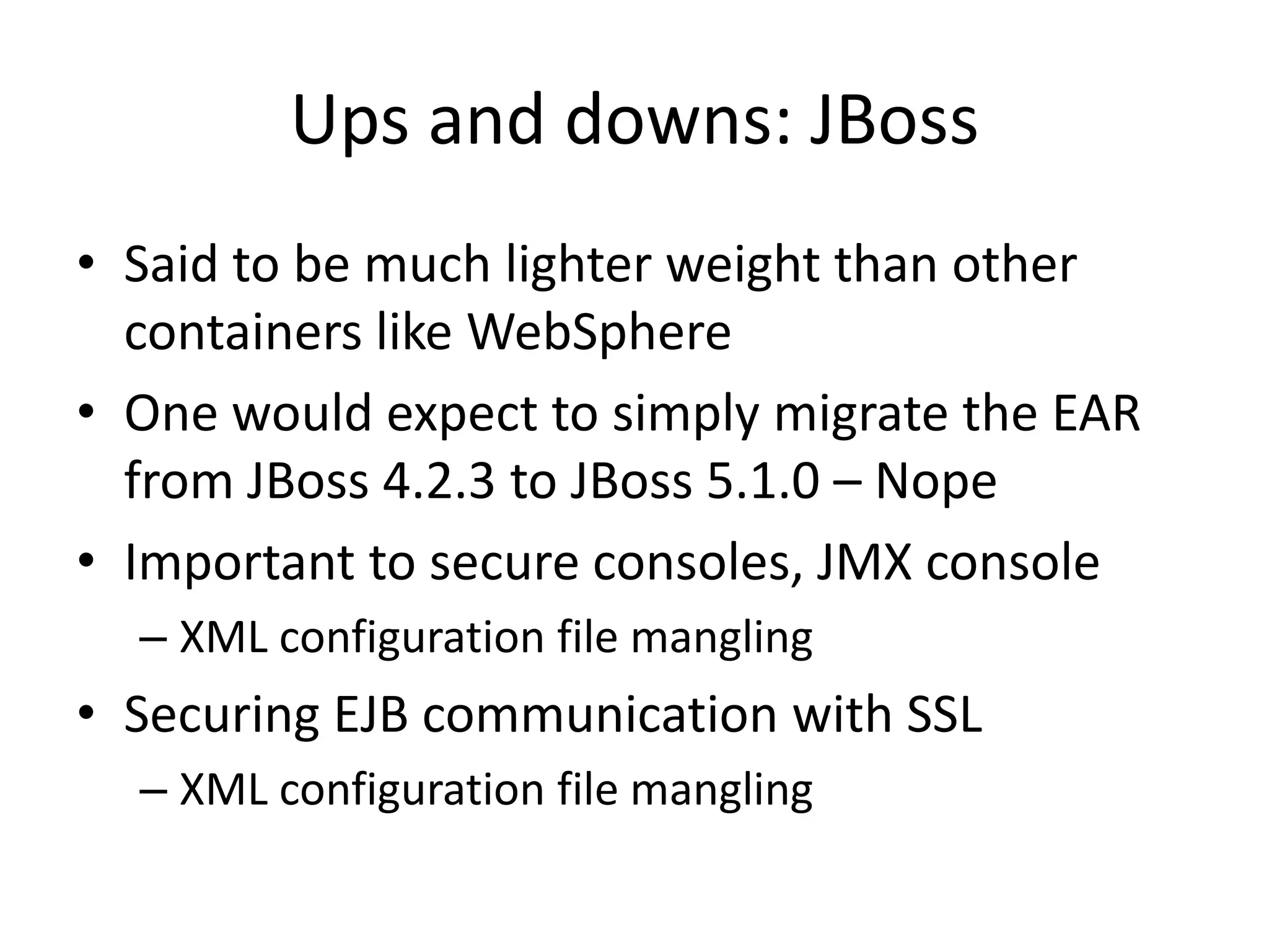 Ups and downs: JBoss
• Said to be much lighter weight than other
  containers like WebSphere
• One would expect to simply migrate the EAR
  from JBoss 4.2.3 to JBoss 5.1.0 – Nope
• Important to secure consoles, JMX console
  – XML configuration file mangling
• Securing EJB communication with SSL
  – XML configuration file mangling
 