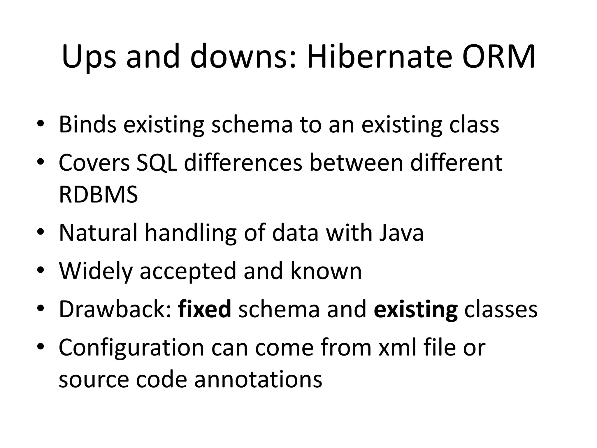 Ups and downs: Hibernate ORM
• Binds existing schema to an existing class
• Covers SQL differences between different
  RDBMS
• Natural handling of data with Java
• Widely accepted and known
• Drawback: fixed schema and existing classes
• Configuration can come from xml file or
  source code annotations
 