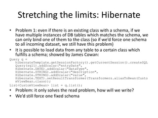 Stretching the limits: Hibernate
• Problem 1: even if there is an existing class with a schema, if we
  have multiple instances of DB tables which matches the schema, we
  can only bind one of them to the class (so if we’d force one schema
  to all incoming dataset, we still have this problem)
• It is possible to load data from any table to a certain class which
  fulfills a schema; showed by James Cowan:
Query q =
   hibernateTemplate.getSessionFactory().getCurrentSession().createSQL
   Query(sql1).addScalar("entryDate",
   Hibernate.DATE).addScalar("dataType",
   Hibernate.STRING).addScalar("description",
   Hibernate.STRING).addScalar("value",
   Hibernate.TEXT).setResultTransformer(Transformers.aliasToBean(Custo
   mViewBean.class));
List<CustomViewBean> list = q.list();
• Problem: it only solves the read problem, how will we write?
• We’d still force one fixed schema
 