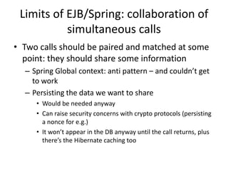 Limits of EJB/Spring: collaboration of
           simultaneous calls
• Two calls should be paired and matched at some
  point: they should share some information
  – Spring Global context: anti pattern – and couldn’t get
    to work
  – Persisting the data we want to share
     • Would be needed anyway
     • Can raise security concerns with crypto protocols (persisting
       a nonce for e.g.)
     • It won’t appear in the DB anyway until the call returns, plus
       there’s the Hibernate caching too
 