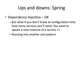 Ups and downs: Spring
• Dependency Injection – OK
  – But what if you don’t know at configuration time
    how many services you’ll need. You want to
    spawn a new instance of a service =>
  – Running into another anti-pattern
 