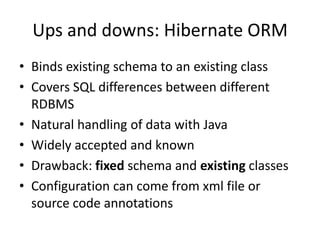 Ups and downs: Hibernate ORM
• Binds existing schema to an existing class
• Covers SQL differences between different
  RDBMS
• Natural handling of data with Java
• Widely accepted and known
• Drawback: fixed schema and existing classes
• Configuration can come from xml file or
  source code annotations
 