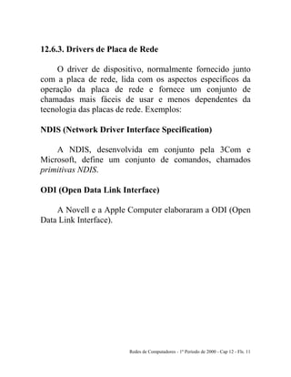 Redes de Computadores - 1º Período de 2000 - Cap 12 - Fls. 11
12.6.3. Drivers de Placa de Rede
O driver de dispositivo, normalmente fornecido junto
com a placa de rede, lida com os aspectos específicos da
operação da placa de rede e fornece um conjunto de
chamadas mais fáceis de usar e menos dependentes da
tecnologia das placas de rede. Exemplos:
NDIS (Network Driver Interface Specification)
A NDIS, desenvolvida em conjunto pela 3Com e
Microsoft, define um conjunto de comandos, chamados
primitivas NDIS.
ODI (Open Data Link Interface)
A Novell e a Apple Computer elaboraram a ODI (Open
Data Link Interface).
 
