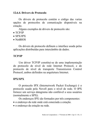 Redes de Computadores - 1º Período de 2000 - Cap 12 - Fls. 12
12.6.4. Drivers de Protocolo
Os drivers de protocolo contém o código das varias
opções de protocolos de comunicação disponíveis na
estação.
Alguns exemplos de drivers de protocolo são:
• TCP/IP
• SPX/IPX
• NetBIOS
Os drivers de protocolo definem a interface usada pelas
aplicações distribuídas para intercâmbio de dados.
TCP/IP
Um driver TCP/IP constitui-se de uma implementação
do protocolo de nível de rede Internet Protocol, e do
protocolo de nível de transporte Transmission Control
Protocol, ambos definidos na arquitetura Internet.
IPX/SPX
O protocolo IPX (Internetwork Packet Exchange) é o
protocolo usado pela Novell para o nível de rede. O IPX
fornece um serviço datagrama não confiável a seus usuários
(normalmente o SPX).
Os endereços IPX são formados por três componentes:
• o endereço da rede onde está conectada a estação.
• o endereço da estação na rede.
 