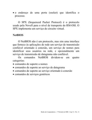Redes de Computadores - 1º Período de 2000 - Cap 12 - Fls. 13
• o endereço de uma porta (socket) que identifica o
processo.
O SPX (Sequenced Packet Protocol) é o protocolo
usado pela Novell para o nível de transporte do RM-OSI. O
SPX implementa um serviço de circuito virtual.
NetBIOS
O NetBIOS não é um protocolo, mas sim uma interface
que fornece às aplicações de rede um serviço de transmissão
confiável orientado à conexão, um serviço de nomes para
identificar seus usuários na rede, e opcionalmente um
serviço de transmissão de datagrama não confiável.
Os comandos NetBIOS dividem-se em quatro
categorias:
• comandos de suporte a nomes
• comandos de suporte ao serviço de datagrama
• comandos de suporte ao serviço orientado à conexão
• comandos de serviços genéricos
 
