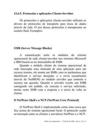 Redes de Computadores - 1º Período de 2000 - Cap 12 - Fls. 14
12.6.5. Protocolos e aplicações Cliente-Servidor
Os protocolos e aplicações cliente-servidor utilizam os
drivers de protocolos de transporte para troca de dados
através da rede. O uso desses protocolos é transparente ao
usuário final. Exemplos:
SMB (Server Message Blocks)
A comunicação entre os módulos do sistema
operacional de rede cliente-servidor nos sistemas Microsoft
e IBM baseia-se no intercâmbio de SMB.
Quando o módulo cliente do sistema operacional de
rede intercepta uma chamada de uma aplicação para um
recurso remoto, ele monta um SMB, com os parâmetros que
identificam o serviço desejado, e o envia (usualmente
através do NetBIOS) ao módulo servidor que controla o
recurso em questão. Quando o servidor recebe um SMB
carregando um pedido, ele executa o serviço solicitado,
monta outro SMB com a resposta e o envia de volta ao
cliente.
O NetWare Shell e o NCP (NetWare Core Protocol)
O NetWare Shell é implementado como uma casca que
fica acima do sistema operacional local. O protocolo usado
na interação entre os clientes e servidores NetWare é o NCP.
 