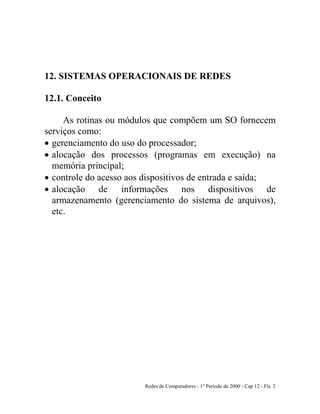 Redes de Computadores - 1º Período de 2000 - Cap 12 - Fls. 2
12. SISTEMAS OPERACIONAIS DE REDES
12.1. Conceito
As rotinas ou módulos que compõem um SO fornecem
serviços como:
• gerenciamento do uso do processador;
• alocação dos processos (programas em execução) na
memória principal;
• controle do acesso aos dispositivos de entrada e saída;
• alocação de informações nos dispositivos de
armazenamento (gerenciamento do sistema de arquivos),
etc.
 