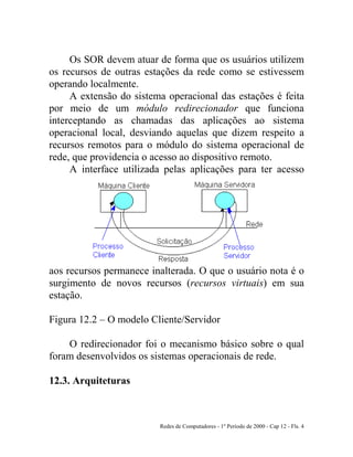 Redes de Computadores - 1º Período de 2000 - Cap 12 - Fls. 4
Os SOR devem atuar de forma que os usuários utilizem
os recursos de outras estações da rede como se estivessem
operando localmente.
A extensão do sistema operacional das estações é feita
por meio de um módulo redirecionador que funciona
interceptando as chamadas das aplicações ao sistema
operacional local, desviando aquelas que dizem respeito a
recursos remotos para o módulo do sistema operacional de
rede, que providencia o acesso ao dispositivo remoto.
A interface utilizada pelas aplicações para ter acesso
aos recursos permanece inalterada. O que o usuário nota é o
surgimento de novos recursos (recursos virtuais) em sua
estação.
Figura 12.2 – O modelo Cliente/Servidor
O redirecionador foi o mecanismo básico sobre o qual
foram desenvolvidos os sistemas operacionais de rede.
12.3. Arquiteturas
 