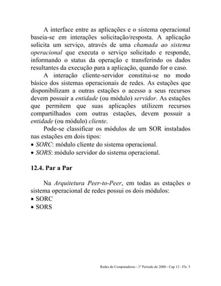 Redes de Computadores - 1º Período de 2000 - Cap 12 - Fls. 5
A interface entre as aplicações e o sistema operacional
baseia-se em interações solicitação/resposta. A aplicação
solicita um serviço, através de uma chamada ao sistema
operacional que executa o serviço solicitado e responde,
informando o status da operação e transferindo os dados
resultantes da execução para a aplicação, quando for o caso.
A interação cliente-servidor constitui-se no modo
básico dos sistemas operacionais de redes. As estações que
disponibilizam a outras estações o acesso a seus recursos
devem possuir a entidade (ou módulo) servidor. As estações
que permitem que suas aplicações utilizem recursos
compartilhados com outras estações, devem possuir a
entidade (ou módulo) cliente.
Pode-se classificar os módulos de um SOR instalados
nas estações em dois tipos:
• SORC: módulo cliente do sistema operacional.
• SORS: módulo servidor do sistema operacional.
12.4. Par a Par
Na Arquitetura Peer-to-Peer, em todas as estações o
sistema operacional de redes possui os dois módulos:
• SORC
• SORS
 