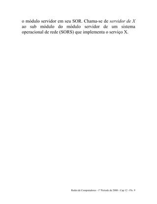 Redes de Computadores - 1º Período de 2000 - Cap 12 - Fls. 9
o módulo servidor em seu SOR. Chama-se de servidor de X
ao sub módulo do módulo servidor de um sistema
operacional de rede (SORS) que implementa o serviço X.
 