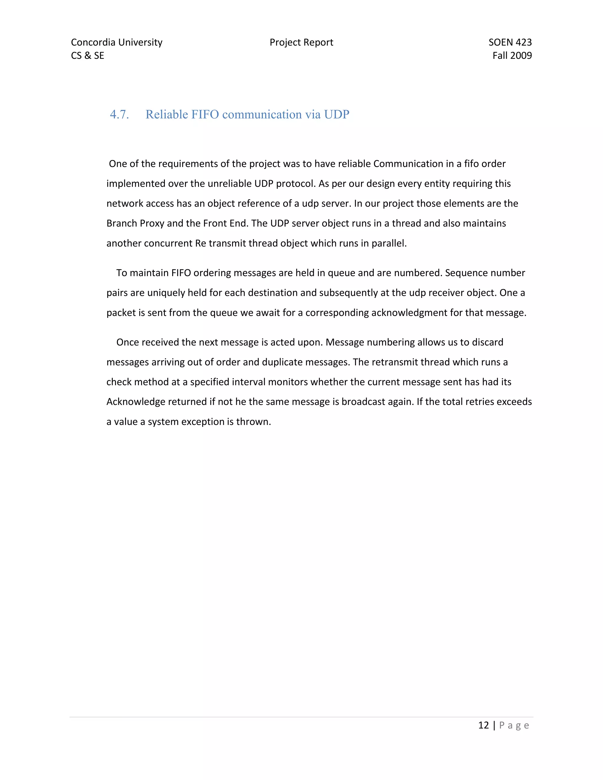 Concordia University                        Project Report                                   SOEN 423
CS & SE                                                                                       Fall 2009




        4.7.    Reliable FIFO communication via UDP


        One of the requirements of the project was to have reliable Communication in a fifo order
       implemented over the unreliable UDP protocol. As per our design every entity requiring this
       network access has an object reference of a udp server. In our project those elements are the
       Branch Proxy and the Front End. The UDP server object runs in a thread and also maintains
       another concurrent Re transmit thread object which runs in parallel.

         To maintain FIFO ordering messages are held in queue and are numbered. Sequence number
       pairs are uniquely held for each destination and subsequently at the udp receiver object. One a
       packet is sent from the queue we await for a corresponding acknowledgment for that message.

         Once received the next message is acted upon. Message numbering allows us to discard
       messages arriving out of order and duplicate messages. The retransmit thread which runs a
       check method at a specified interval monitors whether the current message sent has had its
       Acknowledge returned if not he the same message is broadcast again. If the total retries exceeds
       a value a system exception is thrown.




                                                                                           12 | P a g e
 