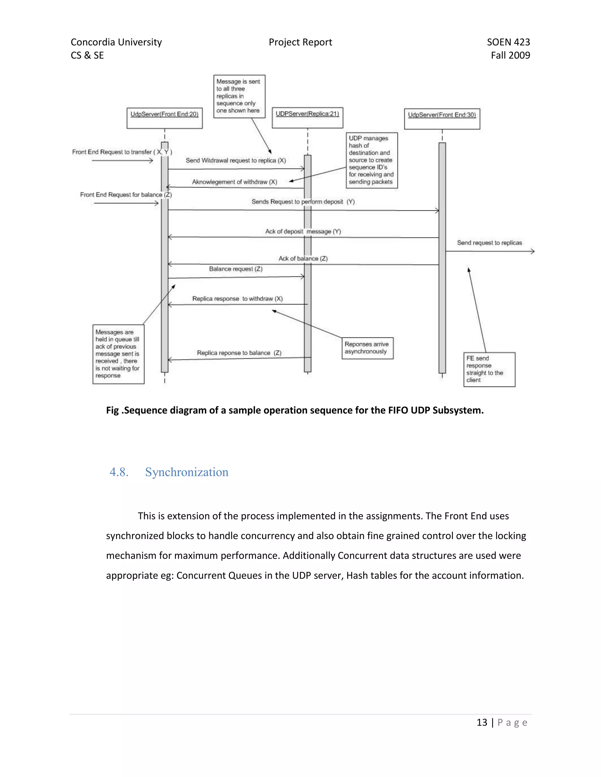 Concordia University                        Project Report                                   SOEN 423
CS & SE                                                                                       Fall 2009




       Fig .Sequence diagram of a sample operation sequence for the FIFO UDP Subsystem.




        4.8.    Synchronization


               This is extension of the process implemented in the assignments. The Front End uses
       synchronized blocks to handle concurrency and also obtain fine grained control over the locking
       mechanism for maximum performance. Additionally Concurrent data structures are used were
       appropriate eg: Concurrent Queues in the UDP server, Hash tables for the account information.




                                                                                          13 | P a g e
 