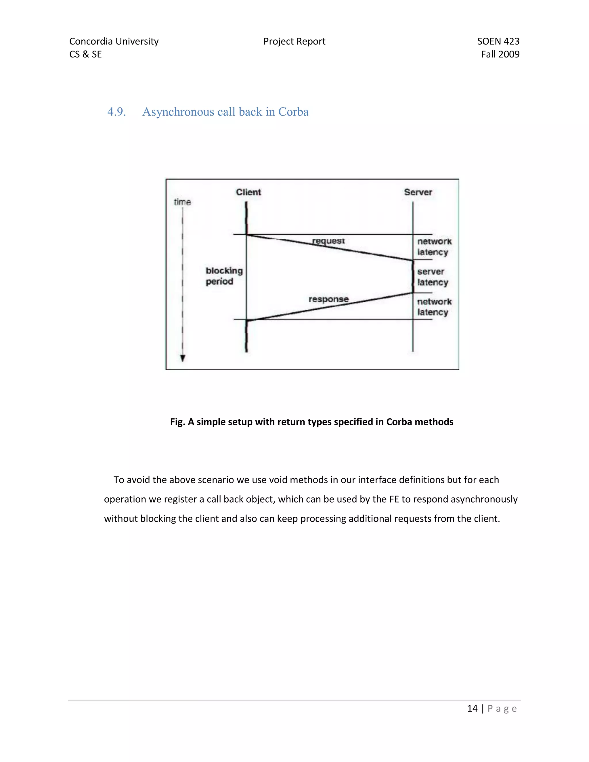 Concordia University                        Project Report                                    SOEN 423
CS & SE                                                                                        Fall 2009




        4.9.    Asynchronous call back in Corba




                       Fig. A simple setup with return types specified in Corba methods




         To avoid the above scenario we use void methods in our interface definitions but for each
       operation we register a call back object, which can be used by the FE to respond asynchronously
       without blocking the client and also can keep processing additional requests from the client.




                                                                                            14 | P a g e
 