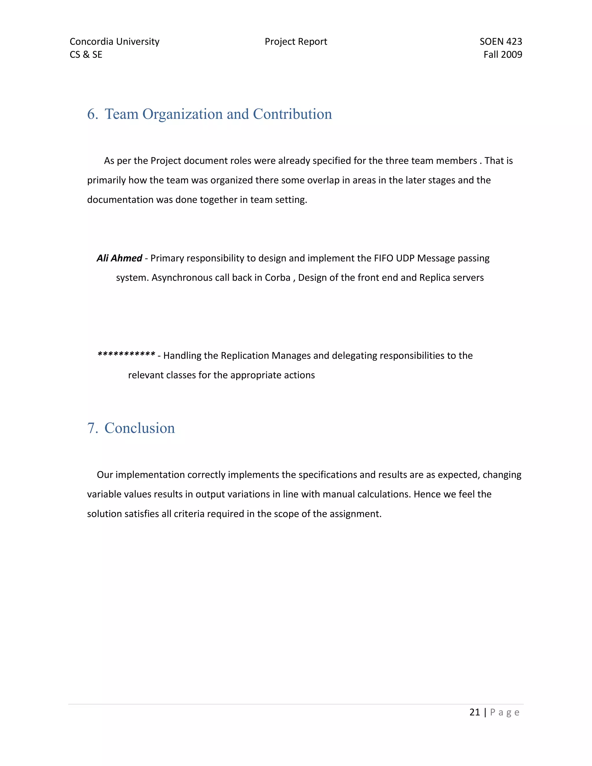 Concordia University                          Project Report                                    SOEN 423
CS & SE                                                                                          Fall 2009




   6. Team Organization and Contribution

       As per the Project document roles were already specified for the three team members . That is
   primarily how the team was organized there some overlap in areas in the later stages and the
   documentation was done together in team setting.




      Ali Ahmed - Primary responsibility to design and implement the FIFO UDP Message passing
          system. Asynchronous call back in Corba , Design of the front end and Replica servers




      *********** - Handling the Replication Manages and delegating responsibilities to the
             relevant classes for the appropriate actions




   7. Conclusion

      Our implementation correctly implements the specifications and results are as expected, changing
   variable values results in output variations in line with manual calculations. Hence we feel the
   solution satisfies all criteria required in the scope of the assignment.




                                                                                             21 | P a g e
 