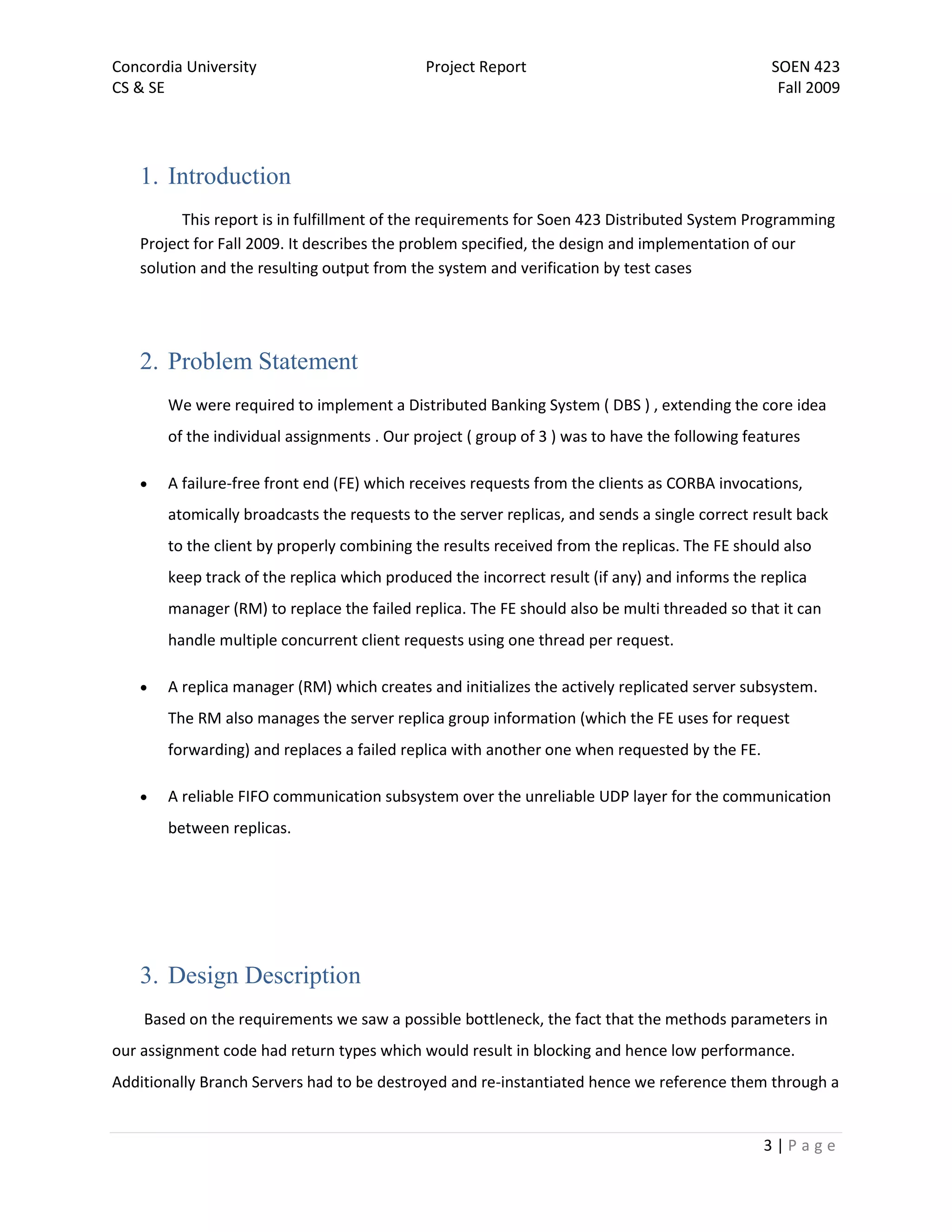 Concordia University                        Project Report                                     SOEN 423
CS & SE                                                                                         Fall 2009




   1. Introduction
         This report is in fulfillment of the requirements for Soen 423 Distributed System Programming
   Project for Fall 2009. It describes the problem specified, the design and implementation of our
   solution and the resulting output from the system and verification by test cases




   2. Problem Statement
       We were required to implement a Distributed Banking System ( DBS ) , extending the core idea
       of the individual assignments . Our project ( group of 3 ) was to have the following features

      A failure-free front end (FE) which receives requests from the clients as CORBA invocations,
       atomically broadcasts the requests to the server replicas, and sends a single correct result back
       to the client by properly combining the results received from the replicas. The FE should also
       keep track of the replica which produced the incorrect result (if any) and informs the replica
       manager (RM) to replace the failed replica. The FE should also be multi threaded so that it can
       handle multiple concurrent client requests using one thread per request.

      A replica manager (RM) which creates and initializes the actively replicated server subsystem.
       The RM also manages the server replica group information (which the FE uses for request
       forwarding) and replaces a failed replica with another one when requested by the FE.

      A reliable FIFO communication subsystem over the unreliable UDP layer for the communication
       between replicas.




   3. Design Description
    Based on the requirements we saw a possible bottleneck, the fact that the methods parameters in
our assignment code had return types which would result in blocking and hence low performance.
Additionally Branch Servers had to be destroyed and re-instantiated hence we reference them through a


                                                                                              3|Page
 