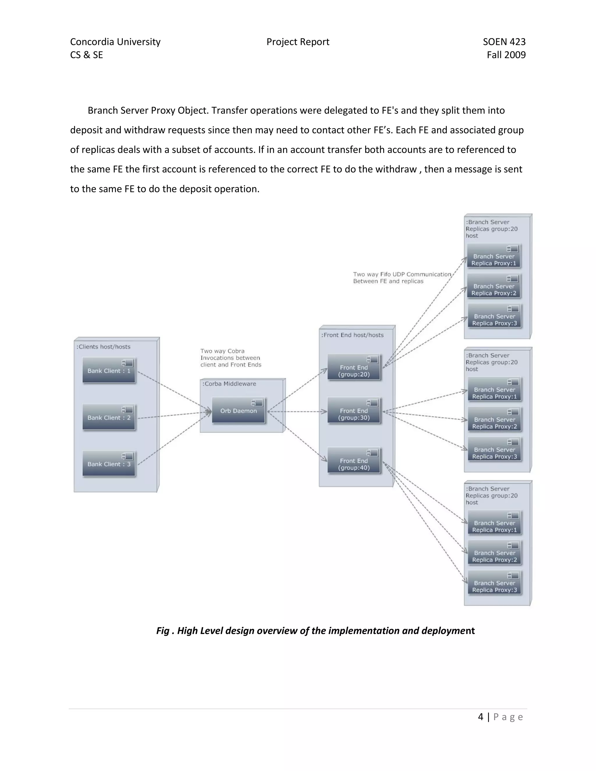 Concordia University                          Project Report                                     SOEN 423
CS & SE                                                                                           Fall 2009




    Branch Server Proxy Object. Transfer operations were delegated to FE's and they split them into
deposit and withdraw requests since then may need to contact other FE’s. Each FE and associated group
of replicas deals with a subset of accounts. If in an account transfer both accounts are to referenced to
the same FE the first account is referenced to the correct FE to do the withdraw , then a message is sent
to the same FE to do the deposit operation.




                    Fig . High Level design overview of the implementation and deployment




                                                                                               4|Page
 
