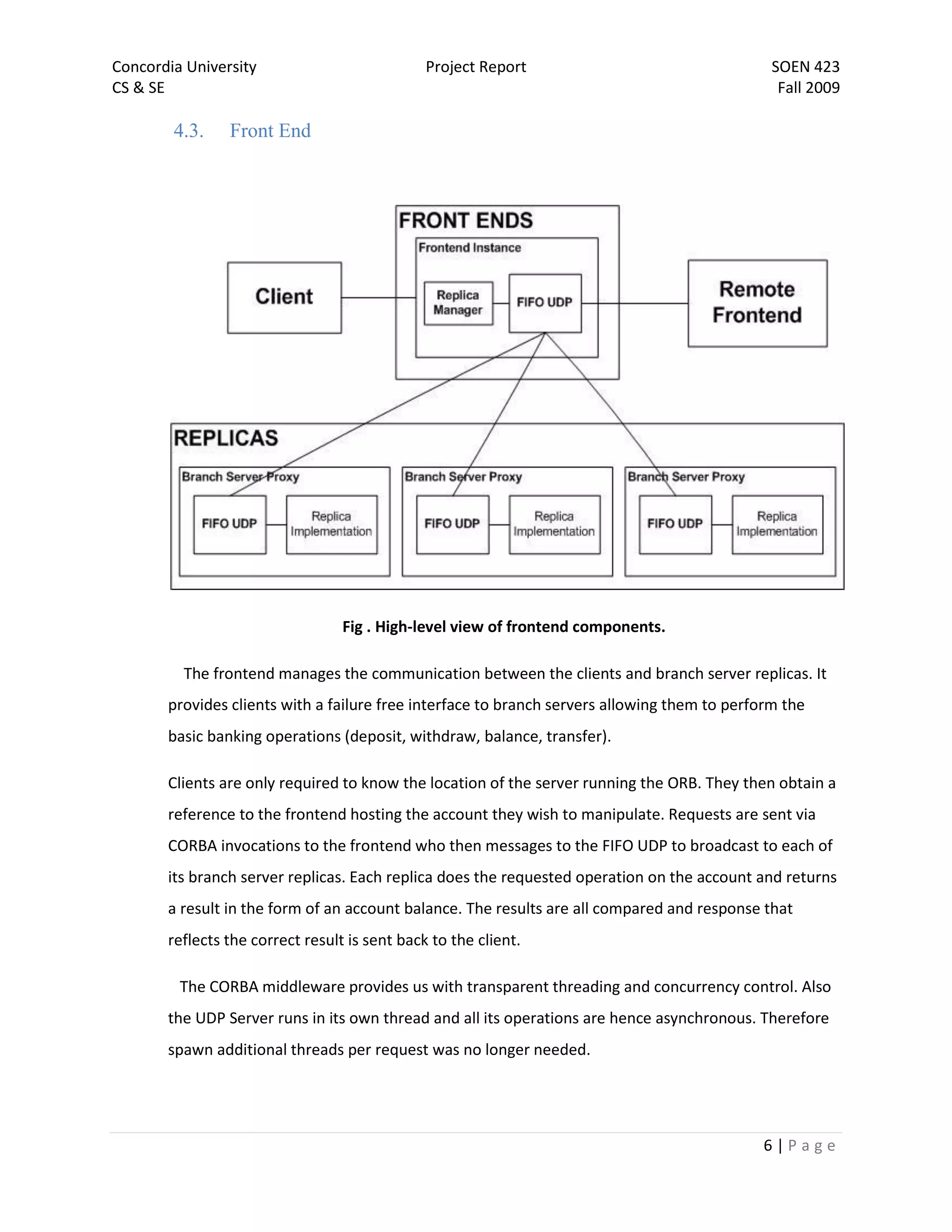 Concordia University                           Project Report                                  SOEN 423
CS & SE                                                                                         Fall 2009

        4.3.    Front End




                                  Fig . High-level view of frontend components.

         The frontend manages the communication between the clients and branch server replicas. It
       provides clients with a failure free interface to branch servers allowing them to perform the
       basic banking operations (deposit, withdraw, balance, transfer).

       Clients are only required to know the location of the server running the ORB. They then obtain a
       reference to the frontend hosting the account they wish to manipulate. Requests are sent via
       CORBA invocations to the frontend who then messages to the FIFO UDP to broadcast to each of
       its branch server replicas. Each replica does the requested operation on the account and returns
       a result in the form of an account balance. The results are all compared and response that
       reflects the correct result is sent back to the client.

         The CORBA middleware provides us with transparent threading and concurrency control. Also
       the UDP Server runs in its own thread and all its operations are hence asynchronous. Therefore
       spawn additional threads per request was no longer needed.




                                                                                             6|Page
 