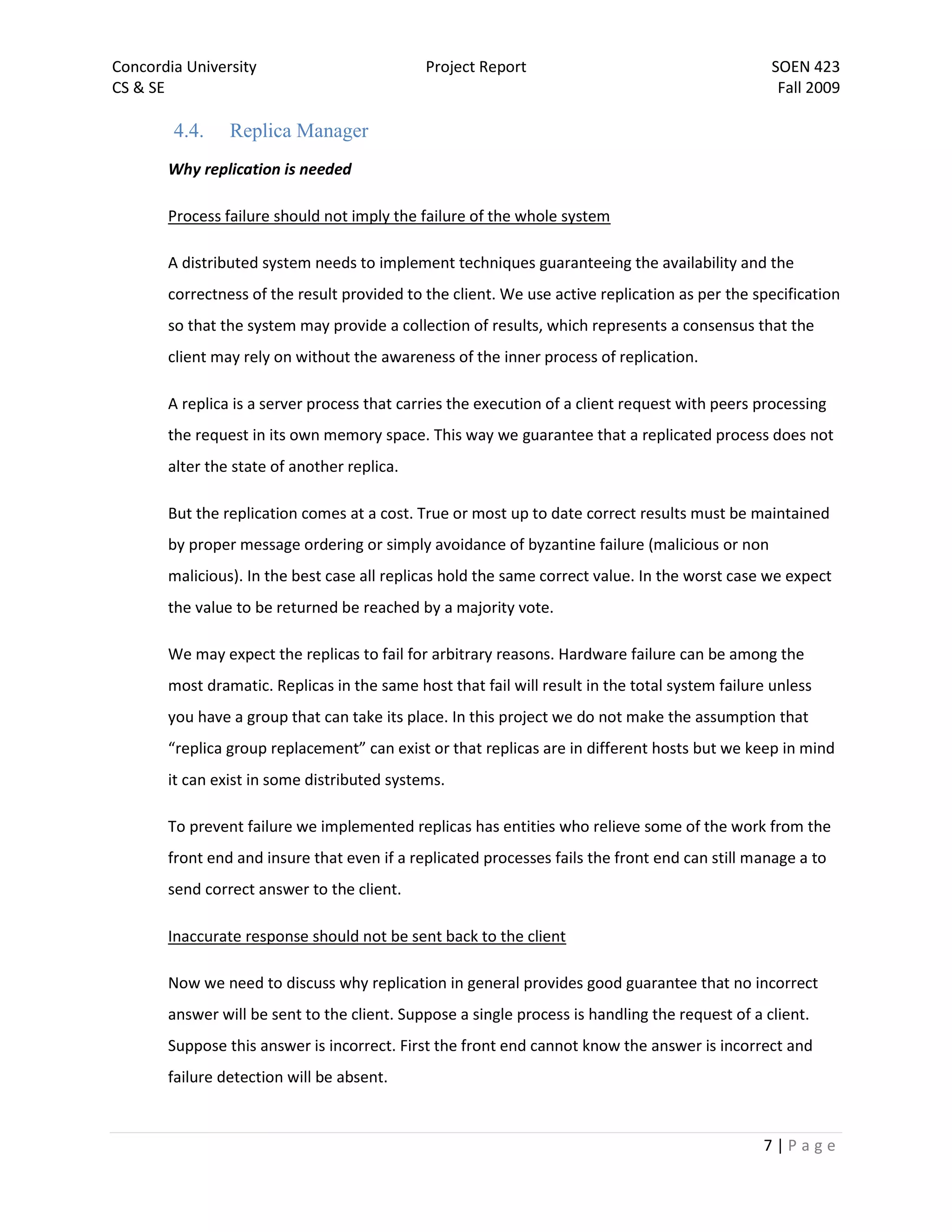 Concordia University                         Project Report                                      SOEN 423
CS & SE                                                                                           Fall 2009

        4.4.    Replica Manager
       Why replication is needed

       Process failure should not imply the failure of the whole system

       A distributed system needs to implement techniques guaranteeing the availability and the
       correctness of the result provided to the client. We use active replication as per the specification
       so that the system may provide a collection of results, which represents a consensus that the
       client may rely on without the awareness of the inner process of replication.

       A replica is a server process that carries the execution of a client request with peers processing
       the request in its own memory space. This way we guarantee that a replicated process does not
       alter the state of another replica.

       But the replication comes at a cost. True or most up to date correct results must be maintained
       by proper message ordering or simply avoidance of byzantine failure (malicious or non
       malicious). In the best case all replicas hold the same correct value. In the worst case we expect
       the value to be returned be reached by a majority vote.

       We may expect the replicas to fail for arbitrary reasons. Hardware failure can be among the
       most dramatic. Replicas in the same host that fail will result in the total system failure unless
       you have a group that can take its place. In this project we do not make the assumption that
       “replica group replacement” can exist or that replicas are in different hosts but we keep in mind
       it can exist in some distributed systems.

       To prevent failure we implemented replicas has entities who relieve some of the work from the
       front end and insure that even if a replicated processes fails the front end can still manage a to
       send correct answer to the client.

       Inaccurate response should not be sent back to the client

       Now we need to discuss why replication in general provides good guarantee that no incorrect
       answer will be sent to the client. Suppose a single process is handling the request of a client.
       Suppose this answer is incorrect. First the front end cannot know the answer is incorrect and
       failure detection will be absent.


                                                                                                7|Page
 