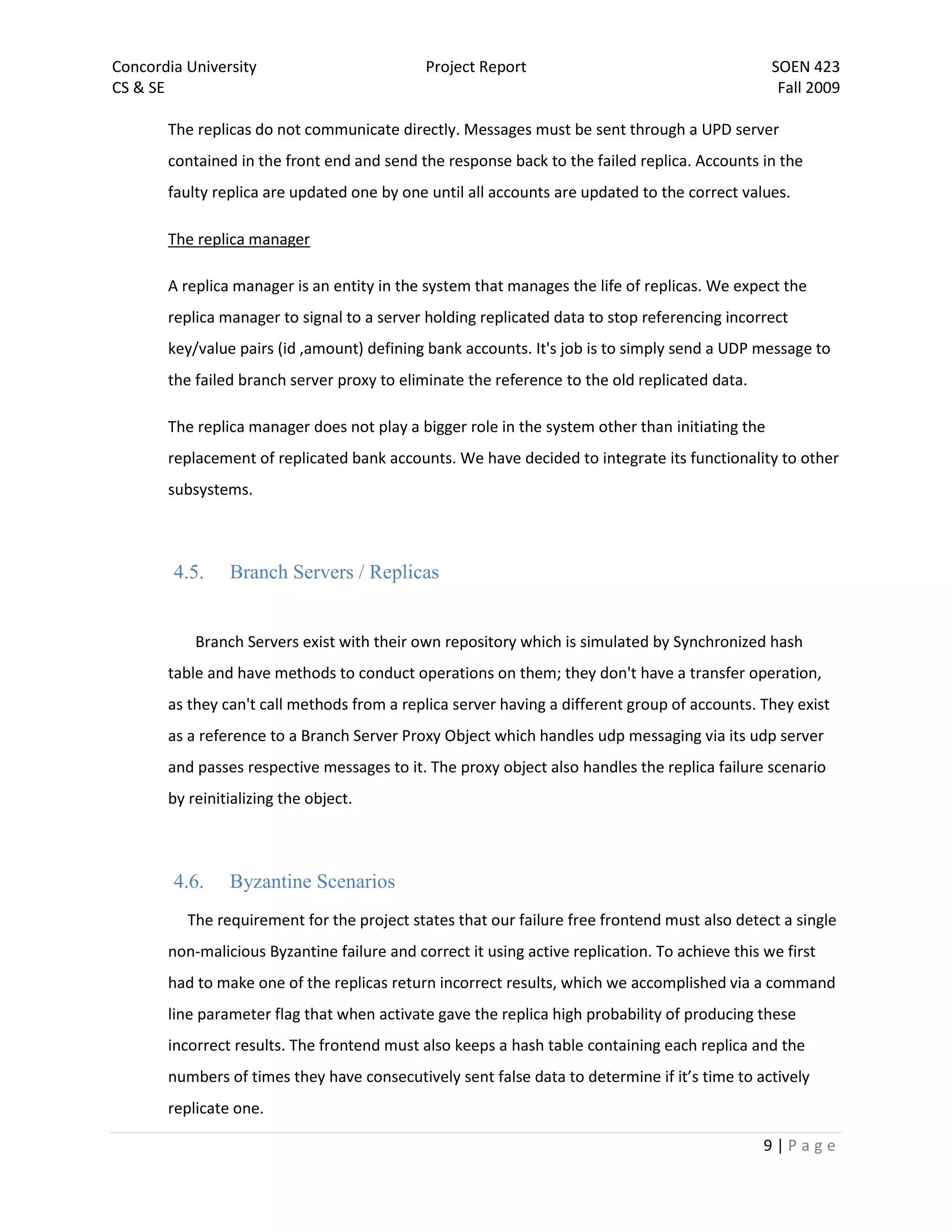 Concordia University                         Project Report                                      SOEN 423
CS & SE                                                                                           Fall 2009

       The replicas do not communicate directly. Messages must be sent through a UPD server
       contained in the front end and send the response back to the failed replica. Accounts in the
       faulty replica are updated one by one until all accounts are updated to the correct values.

       The replica manager

       A replica manager is an entity in the system that manages the life of replicas. We expect the
       replica manager to signal to a server holding replicated data to stop referencing incorrect
       key/value pairs (id ,amount) defining bank accounts. It's job is to simply send a UDP message to
       the failed branch server proxy to eliminate the reference to the old replicated data.

       The replica manager does not play a bigger role in the system other than initiating the
       replacement of replicated bank accounts. We have decided to integrate its functionality to other
       subsystems.



        4.5.    Branch Servers / Replicas


           Branch Servers exist with their own repository which is simulated by Synchronized hash
       table and have methods to conduct operations on them; they don't have a transfer operation,
       as they can't call methods from a replica server having a different group of accounts. They exist
       as a reference to a Branch Server Proxy Object which handles udp messaging via its udp server
       and passes respective messages to it. The proxy object also handles the replica failure scenario
       by reinitializing the object.



        4.6.    Byzantine Scenarios
          The requirement for the project states that our failure free frontend must also detect a single
       non-malicious Byzantine failure and correct it using active replication. To achieve this we first
       had to make one of the replicas return incorrect results, which we accomplished via a command
       line parameter flag that when activate gave the replica high probability of producing these
       incorrect results. The frontend must also keeps a hash table containing each replica and the
       numbers of times they have consecutively sent false data to determine if it’s time to actively
       replicate one.

                                                                                                9|Page
 