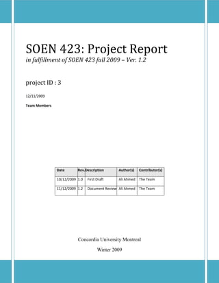 SOEN 423: Project Report
in fulfillment of SOEN 423 fall 2009 – Ver. 1.2


project ID : 3
12/11/2009

Team Members




               Date       Rev. Description     Author(s)   Contributor(s)

               10/12/2009 1.0   First Draft    Ali Ahmed The Team

               11/12/2009 1.2   Document Review Ali Ahmed The Team




                          Concordia University Montreal

                                      Winter 2009
 
