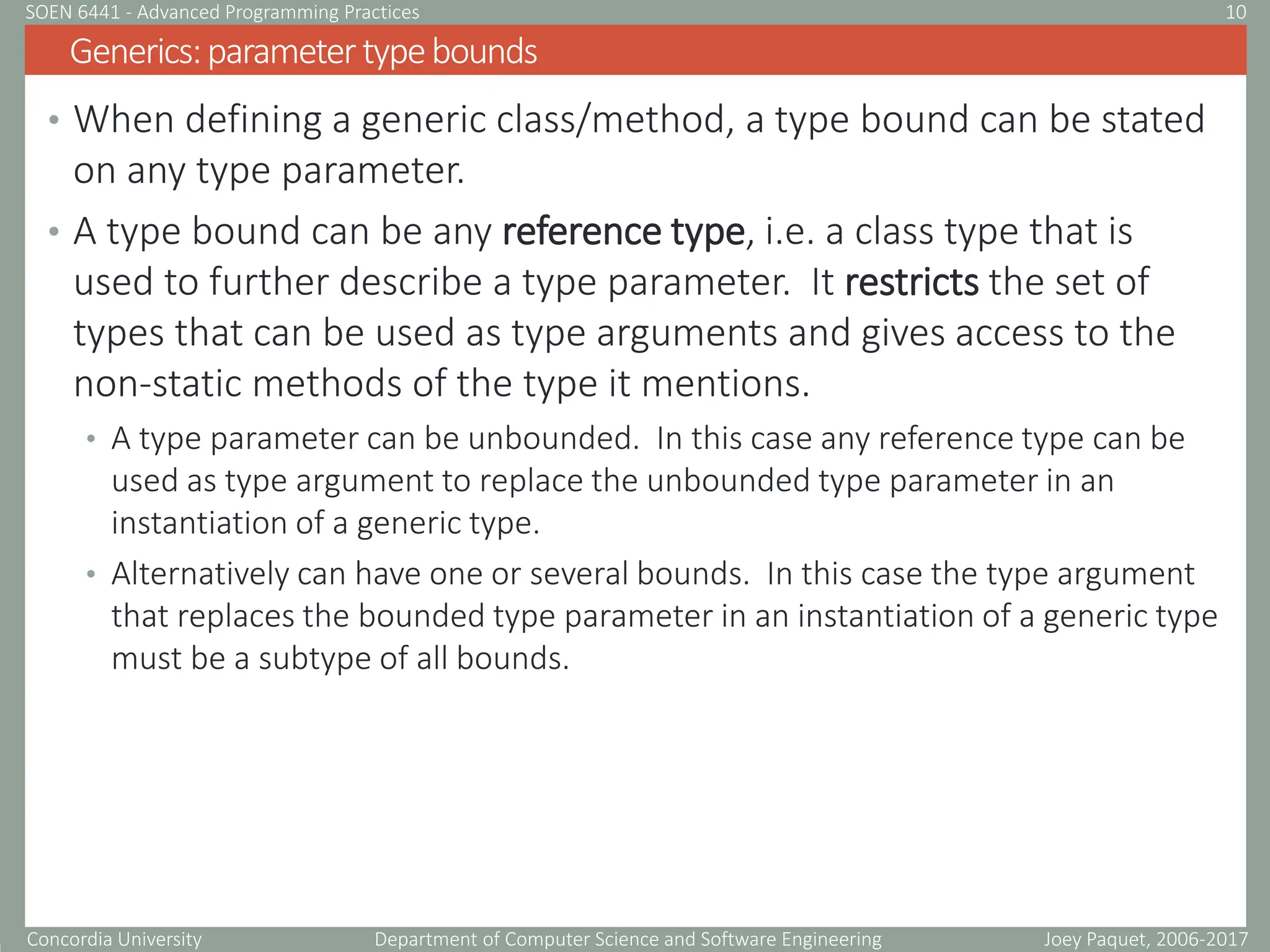 Concordia University Department of Computer Science and Software Engineering
• When defining a generic class/method, a type bound can be stated
on any type parameter.
• A type bound can be any reference type, i.e. a class type that is
used to further describe a type parameter. It restricts the set of
types that can be used as type arguments and gives access to the
non-static methods of the type it mentions.
• A type parameter can be unbounded. In this case any reference type can be
used as type argument to replace the unbounded type parameter in an
instantiation of a generic type.
• Alternatively can have one or several bounds. In this case the type argument
that replaces the bounded type parameter in an instantiation of a generic type
must be a subtype of all bounds.
Generics:parametertypebounds
Joey Paquet, 2006-2017
10
SOEN 6441 - Advanced Programming Practices
 