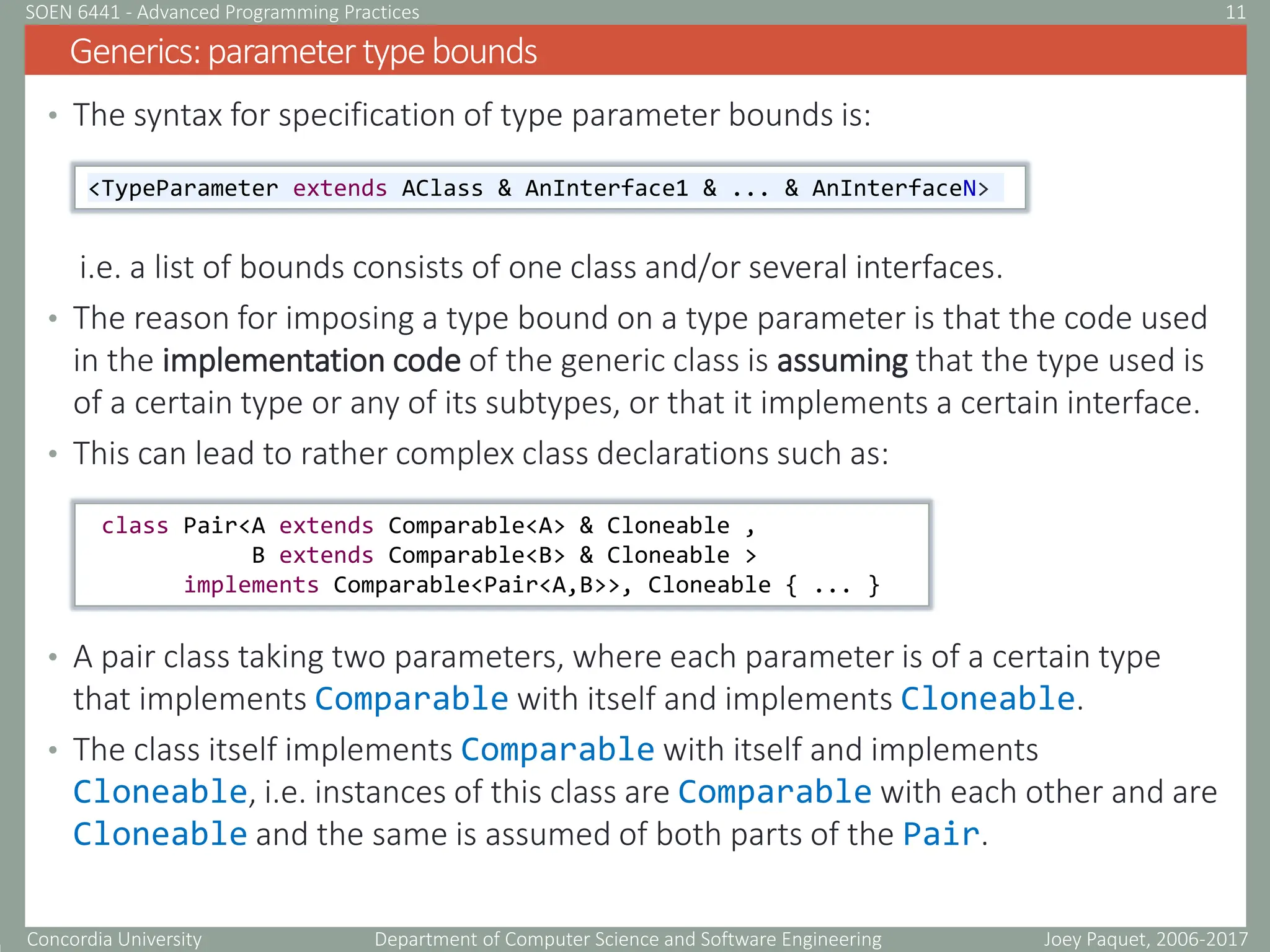 Concordia University Department of Computer Science and Software Engineering
• The syntax for specification of type parameter bounds is:
i.e. a list of bounds consists of one class and/or several interfaces.
• The reason for imposing a type bound on a type parameter is that the code used
in the implementation code of the generic class is assuming that the type used is
of a certain type or any of its subtypes, or that it implements a certain interface.
• This can lead to rather complex class declarations such as:
• A pair class taking two parameters, where each parameter is of a certain type
that implements Comparable with itself and implements Cloneable.
• The class itself implements Comparable with itself and implements
Cloneable, i.e. instances of this class are Comparable with each other and are
Cloneable and the same is assumed of both parts of the Pair.
Generics:parametertypebounds
Joey Paquet, 2006-2017
11
SOEN 6441 - Advanced Programming Practices
<TypeParameter extends AClass & AnInterface1 & ... & AnInterfaceN>
class Pair<A extends Comparable<A> & Cloneable ,
B extends Comparable<B> & Cloneable >
implements Comparable<Pair<A,B>>, Cloneable { ... }
 