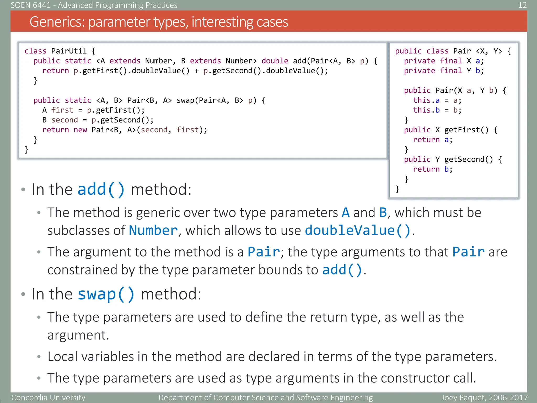 Concordia University Department of Computer Science and Software Engineering
• In the add() method:
• The method is generic over two type parameters A and B, which must be
subclasses of Number, which allows to use doubleValue().
• The argument to the method is a Pair; the type arguments to that Pair are
constrained by the type parameter bounds to add().
• In the swap() method:
• The type parameters are used to define the return type, as well as the
argument.
• Local variables in the method are declared in terms of the type parameters.
• The type parameters are used as type arguments in the constructor call.
Generics:parametertypes,interestingcases
Joey Paquet, 2006-2017
12
SOEN 6441 - Advanced Programming Practices
class PairUtil {
public static <A extends Number, B extends Number> double add(Pair<A, B> p) {
return p.getFirst().doubleValue() + p.getSecond().doubleValue();
}
public static <A, B> Pair<B, A> swap(Pair<A, B> p) {
A first = p.getFirst();
B second = p.getSecond();
return new Pair<B, A>(second, first);
}
}
public class Pair <X, Y> {
private final X a;
private final Y b;
public Pair(X a, Y b) {
this.a = a;
this.b = b;
}
public X getFirst() {
return a;
}
public Y getSecond() {
return b;
}
}
 