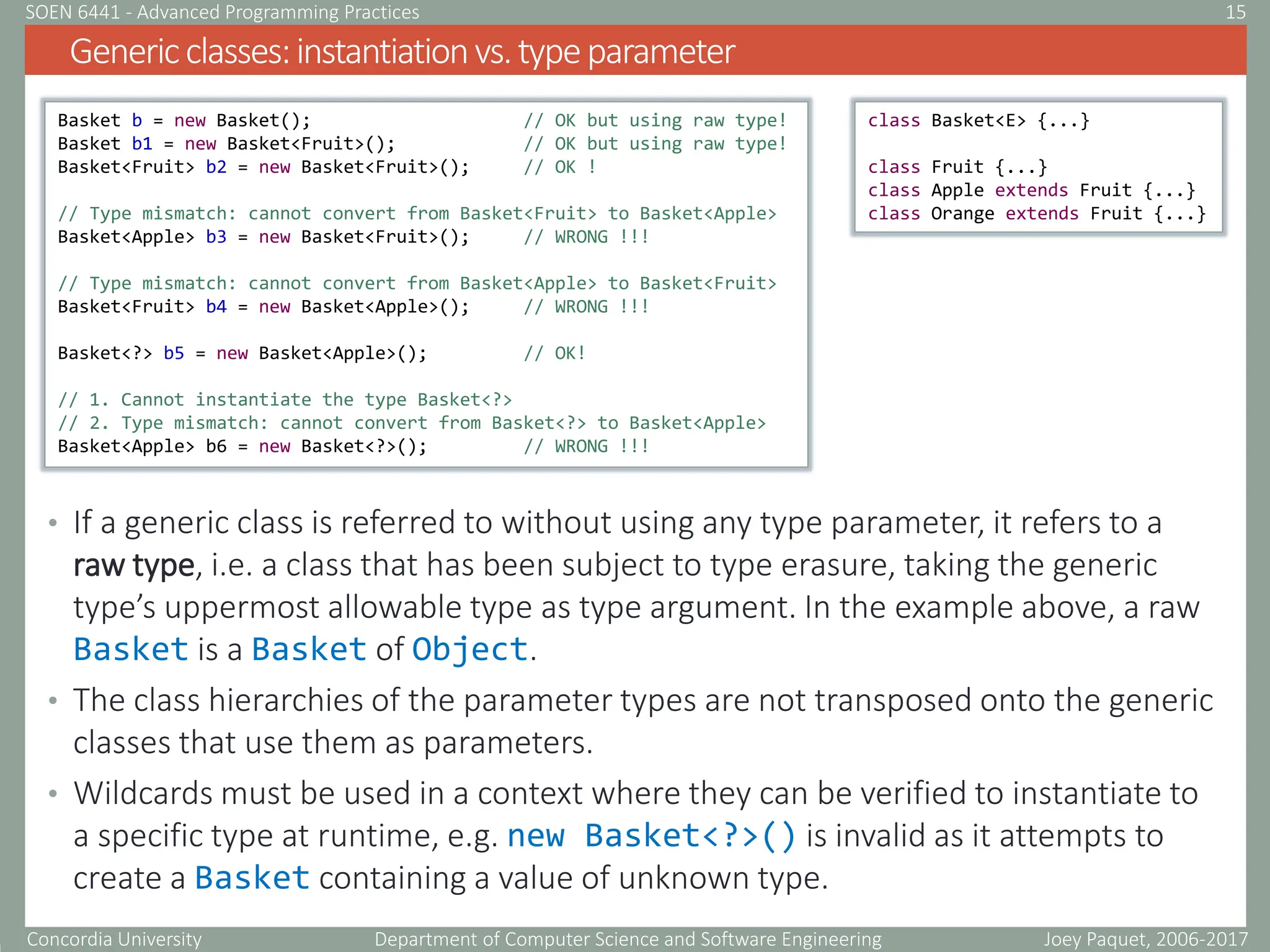 Concordia University Department of Computer Science and Software Engineering
• If a generic class is referred to without using any type parameter, it refers to a
raw type, i.e. a class that has been subject to type erasure, taking the generic
type’s uppermost allowable type as type argument. In the example above, a raw
Basket is a Basket of Object.
• The class hierarchies of the parameter types are not transposed onto the generic
classes that use them as parameters.
• Wildcards must be used in a context where they can be verified to instantiate to
a specific type at runtime, e.g. new Basket<?>() is invalid as it attempts to
create a Basket containing a value of unknown type.
Genericclasses:instantiationvs.typeparameter
Joey Paquet, 2006-2017
15
SOEN 6441 - Advanced Programming Practices
Basket b = new Basket(); // OK but using raw type!
Basket b1 = new Basket<Fruit>(); // OK but using raw type!
Basket<Fruit> b2 = new Basket<Fruit>(); // OK !
// Type mismatch: cannot convert from Basket<Fruit> to Basket<Apple>
Basket<Apple> b3 = new Basket<Fruit>(); // WRONG !!!
// Type mismatch: cannot convert from Basket<Apple> to Basket<Fruit>
Basket<Fruit> b4 = new Basket<Apple>(); // WRONG !!!
Basket<?> b5 = new Basket<Apple>(); // OK!
// 1. Cannot instantiate the type Basket<?>
// 2. Type mismatch: cannot convert from Basket<?> to Basket<Apple>
Basket<Apple> b6 = new Basket<?>(); // WRONG !!!
class Basket<E> {...}
class Fruit {...}
class Apple extends Fruit {...}
class Orange extends Fruit {...}
 