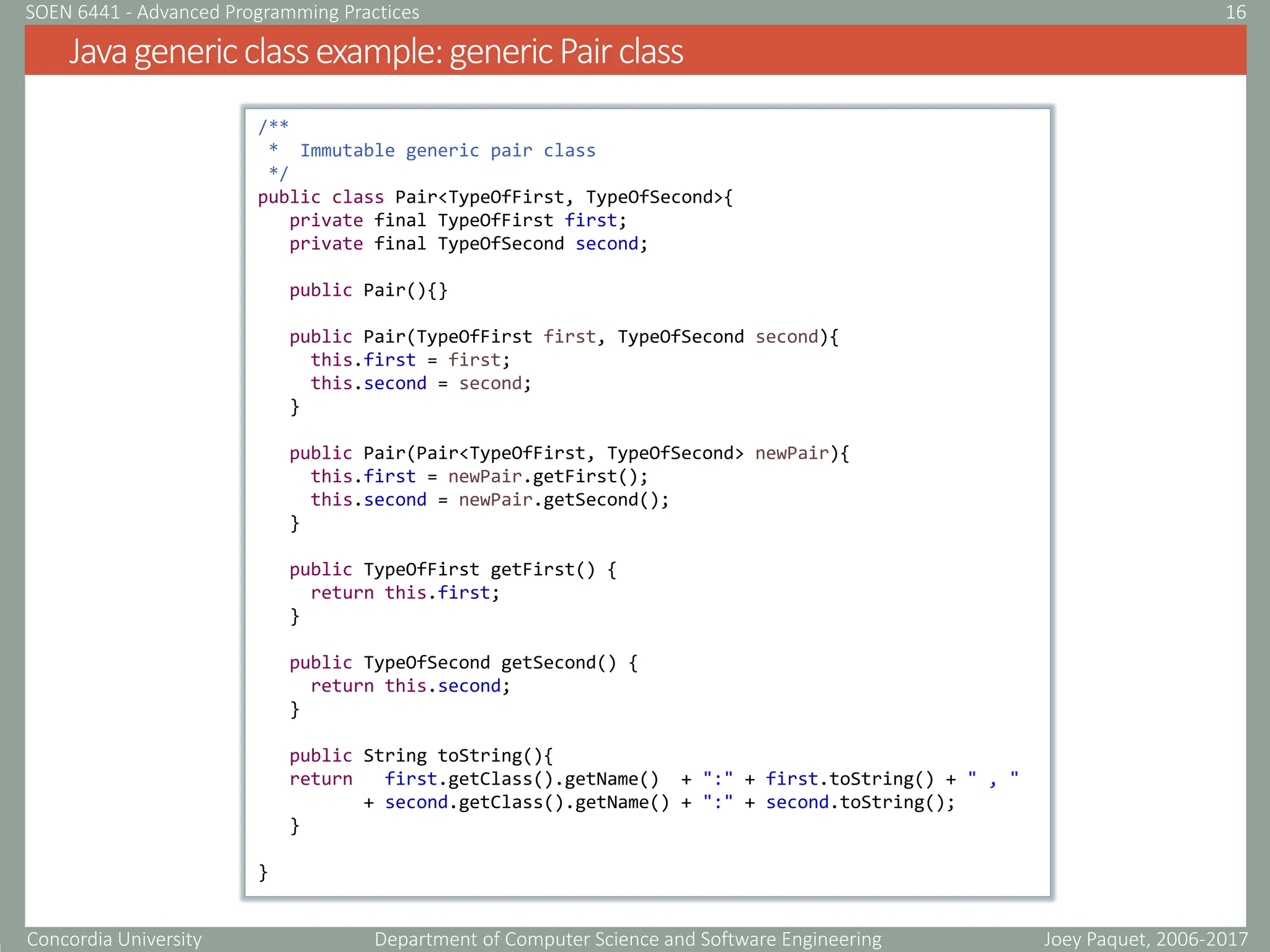 Concordia University Department of Computer Science and Software Engineering
Javagenericclassexample:genericPairclass
Joey Paquet, 2006-2017
16
SOEN 6441 - Advanced Programming Practices
/**
* Immutable generic pair class
*/
public class Pair<TypeOfFirst, TypeOfSecond>{
private final TypeOfFirst first;
private final TypeOfSecond second;
public Pair(){}
public Pair(TypeOfFirst first, TypeOfSecond second){
this.first = first;
this.second = second;
}
public Pair(Pair<TypeOfFirst, TypeOfSecond> newPair){
this.first = newPair.getFirst();
this.second = newPair.getSecond();
}
public TypeOfFirst getFirst() {
return this.first;
}
public TypeOfSecond getSecond() {
return this.second;
}
public String toString(){
return first.getClass().getName() + ":" + first.toString() + " , "
+ second.getClass().getName() + ":" + second.toString();
}
}
 