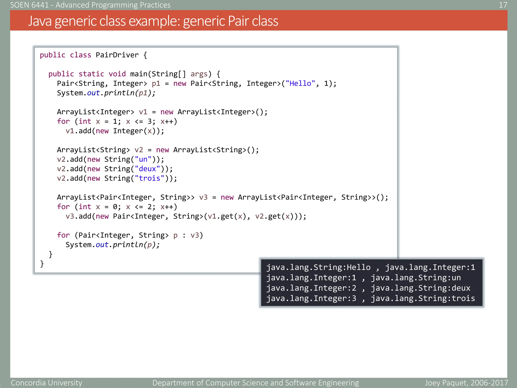 Concordia University Department of Computer Science and Software Engineering
Javagenericclassexample:genericPairclass
Joey Paquet, 2006-2017
17
SOEN 6441 - Advanced Programming Practices
public class PairDriver {
public static void main(String[] args) {
Pair<String, Integer> p1 = new Pair<String, Integer>("Hello", 1);
System.out.println(p1);
ArrayList<Integer> v1 = new ArrayList<Integer>();
for (int x = 1; x <= 3; x++)
v1.add(new Integer(x));
ArrayList<String> v2 = new ArrayList<String>();
v2.add(new String("un"));
v2.add(new String("deux"));
v2.add(new String("trois"));
ArrayList<Pair<Integer, String>> v3 = new ArrayList<Pair<Integer, String>>();
for (int x = 0; x <= 2; x++)
v3.add(new Pair<Integer, String>(v1.get(x), v2.get(x)));
for (Pair<Integer, String> p : v3)
System.out.println(p);
}
} java.lang.String:Hello , java.lang.Integer:1
java.lang.Integer:1 , java.lang.String:un
java.lang.Integer:2 , java.lang.String:deux
java.lang.Integer:3 , java.lang.String:trois
 