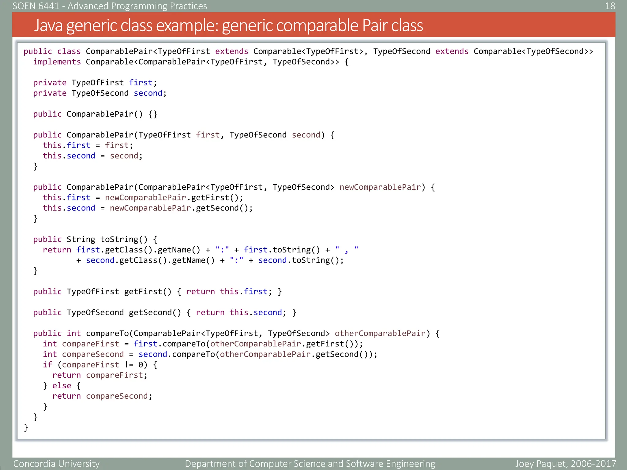 Concordia University Department of Computer Science and Software Engineering
Javagenericclassexample:genericcomparablePairclass
Joey Paquet, 2006-2017
18
SOEN 6441 - Advanced Programming Practices
public class ComparablePair<TypeOfFirst extends Comparable<TypeOfFirst>, TypeOfSecond extends Comparable<TypeOfSecond>>
implements Comparable<ComparablePair<TypeOfFirst, TypeOfSecond>> {
private TypeOfFirst first;
private TypeOfSecond second;
public ComparablePair() {}
public ComparablePair(TypeOfFirst first, TypeOfSecond second) {
this.first = first;
this.second = second;
}
public ComparablePair(ComparablePair<TypeOfFirst, TypeOfSecond> newComparablePair) {
this.first = newComparablePair.getFirst();
this.second = newComparablePair.getSecond();
}
public String toString() {
return first.getClass().getName() + ":" + first.toString() + " , "
+ second.getClass().getName() + ":" + second.toString();
}
public TypeOfFirst getFirst() { return this.first; }
public TypeOfSecond getSecond() { return this.second; }
public int compareTo(ComparablePair<TypeOfFirst, TypeOfSecond> otherComparablePair) {
int compareFirst = first.compareTo(otherComparablePair.getFirst());
int compareSecond = second.compareTo(otherComparablePair.getSecond());
if (compareFirst != 0) {
return compareFirst;
} else {
return compareSecond;
}
}
}
 