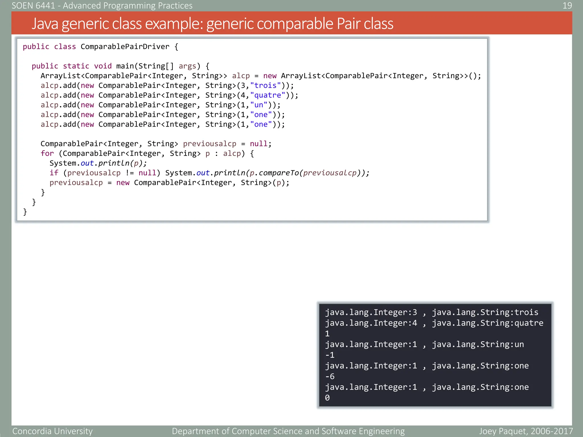 Concordia University Department of Computer Science and Software Engineering
Javagenericclassexample:genericcomparablePairclass
Joey Paquet, 2006-2017
19
SOEN 6441 - Advanced Programming Practices
public class ComparablePairDriver {
public static void main(String[] args) {
ArrayList<ComparablePair<Integer, String>> alcp = new ArrayList<ComparablePair<Integer, String>>();
alcp.add(new ComparablePair<Integer, String>(3,"trois"));
alcp.add(new ComparablePair<Integer, String>(4,"quatre"));
alcp.add(new ComparablePair<Integer, String>(1,"un"));
alcp.add(new ComparablePair<Integer, String>(1,"one"));
alcp.add(new ComparablePair<Integer, String>(1,"one"));
ComparablePair<Integer, String> previousalcp = null;
for (ComparablePair<Integer, String> p : alcp) {
System.out.println(p);
if (previousalcp != null) System.out.println(p.compareTo(previousalcp));
previousalcp = new ComparablePair<Integer, String>(p);
}
}
}
java.lang.Integer:3 , java.lang.String:trois
java.lang.Integer:4 , java.lang.String:quatre
1
java.lang.Integer:1 , java.lang.String:un
-1
java.lang.Integer:1 , java.lang.String:one
-6
java.lang.Integer:1 , java.lang.String:one
0
 