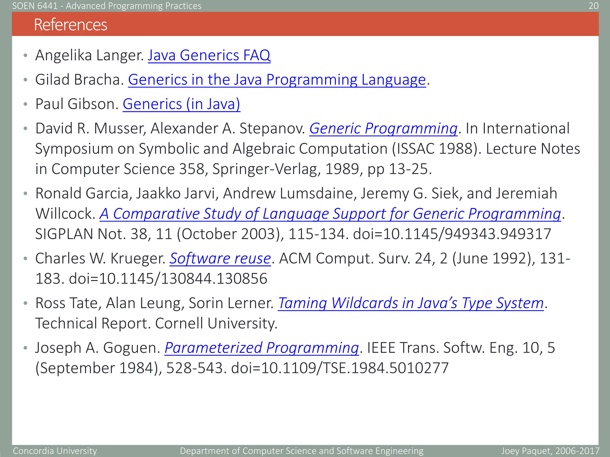 Concordia University Department of Computer Science and Software Engineering
• Angelika Langer. Java Generics FAQ
• Gilad Bracha. Generics in the Java Programming Language.
• Paul Gibson. Generics (in Java)
• David R. Musser, Alexander A. Stepanov. Generic Programming. In International
Symposium on Symbolic and Algebraic Computation (ISSAC 1988). Lecture Notes
in Computer Science 358, Springer-Verlag, 1989, pp 13-25.
• Ronald Garcia, Jaakko Jarvi, Andrew Lumsdaine, Jeremy G. Siek, and Jeremiah
Willcock. A Comparative Study of Language Support for Generic Programming.
SIGPLAN Not. 38, 11 (October 2003), 115-134. doi=10.1145/949343.949317
• Charles W. Krueger. Software reuse. ACM Comput. Surv. 24, 2 (June 1992), 131-
183. doi=10.1145/130844.130856
• Ross Tate, Alan Leung, Sorin Lerner. Taming Wildcards in Java’s Type System.
Technical Report. Cornell University.
• Joseph A. Goguen. Parameterized Programming. IEEE Trans. Softw. Eng. 10, 5
(September 1984), 528-543. doi=10.1109/TSE.1984.5010277
References
Joey Paquet, 2006-2017
20
SOEN 6441 - Advanced Programming Practices
 