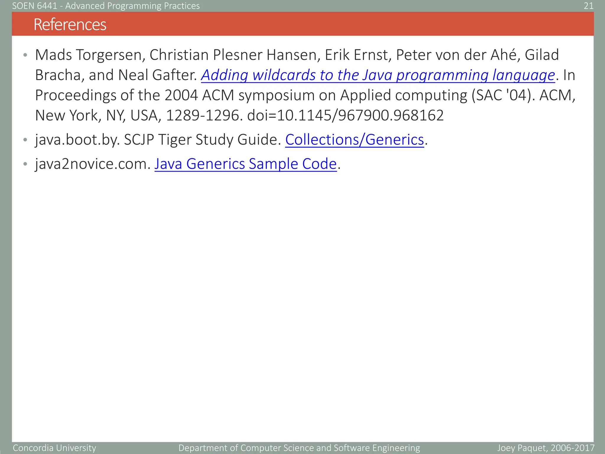 Concordia University Department of Computer Science and Software Engineering
• Mads Torgersen, Christian Plesner Hansen, Erik Ernst, Peter von der Ahé, Gilad
Bracha, and Neal Gafter. Adding wildcards to the Java programming language. In
Proceedings of the 2004 ACM symposium on Applied computing (SAC '04). ACM,
New York, NY, USA, 1289-1296. doi=10.1145/967900.968162
• java.boot.by. SCJP Tiger Study Guide. Collections/Generics.
• java2novice.com. Java Generics Sample Code.
References
Joey Paquet, 2006-2017
21
SOEN 6441 - Advanced Programming Practices
 
