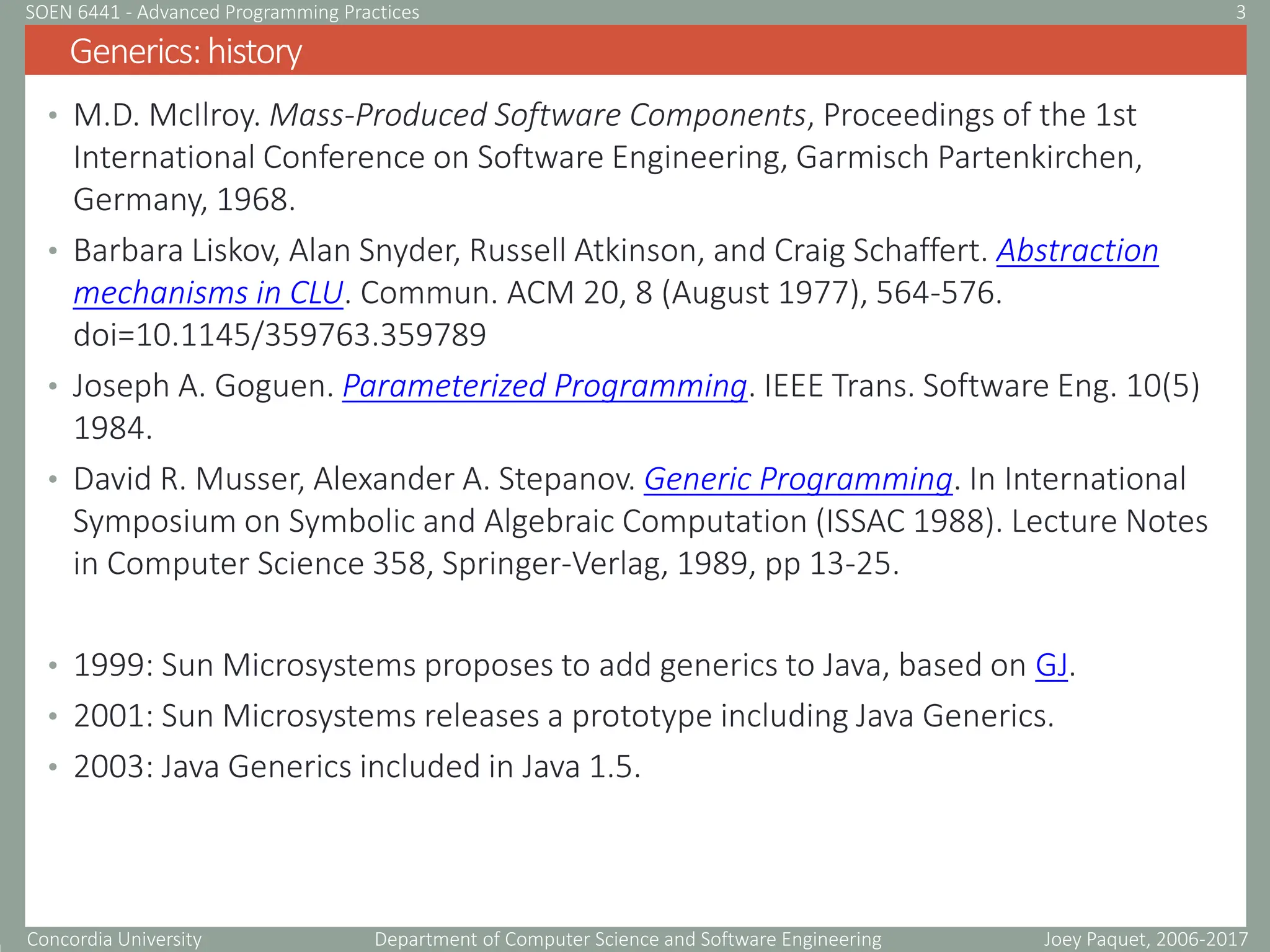 Concordia University Department of Computer Science and Software Engineering
• M.D. McIlroy. Mass-Produced Software Components, Proceedings of the 1st
International Conference on Software Engineering, Garmisch Partenkirchen,
Germany, 1968.
• Barbara Liskov, Alan Snyder, Russell Atkinson, and Craig Schaffert. Abstraction
mechanisms in CLU. Commun. ACM 20, 8 (August 1977), 564-576.
doi=10.1145/359763.359789
• Joseph A. Goguen. Parameterized Programming. IEEE Trans. Software Eng. 10(5)
1984.
• David R. Musser, Alexander A. Stepanov. Generic Programming. In International
Symposium on Symbolic and Algebraic Computation (ISSAC 1988). Lecture Notes
in Computer Science 358, Springer-Verlag, 1989, pp 13-25.
• 1999: Sun Microsystems proposes to add generics to Java, based on GJ.
• 2001: Sun Microsystems releases a prototype including Java Generics.
• 2003: Java Generics included in Java 1.5.
Generics:history
Joey Paquet, 2006-2017
3
SOEN 6441 - Advanced Programming Practices
 